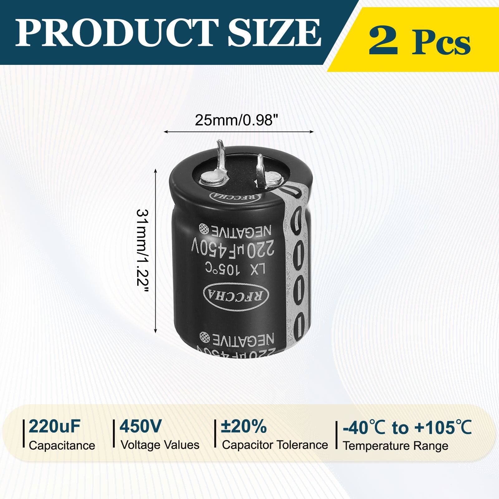 PRODUCT SIZE  
2 Pcs  
25mm/0.98"  
31mm/1.22"  
450V  
220uF  
±20%  
-40°C to +105°C  
Capacitance  
Voltage Values  
Capacitor Tolerance  
Temperature Range