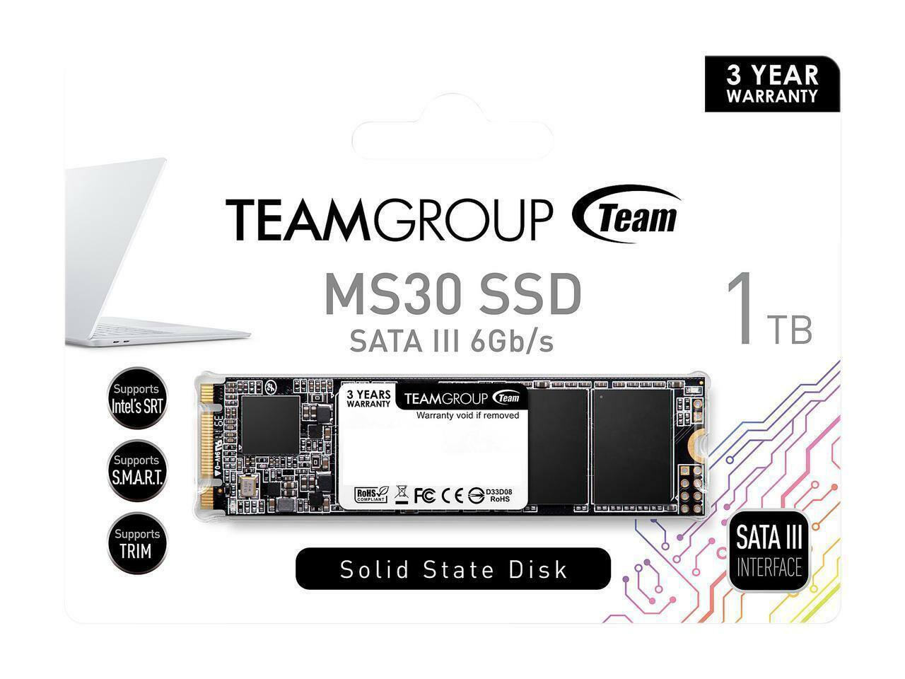 TEAMGROUP Team MS30 SSD  
SATA III 6Gb/s  
1 TB  
3 YEAR WARRANTY  
Warranty void if removed  
Supports Intel's SRT  
Supports S.M.A.R.T.  
Supports TRIM  
Solid State Disk  
SATA III INTERFACE  
ROHS COMPLIANT  
FC CE  
D33D08  
ROHS