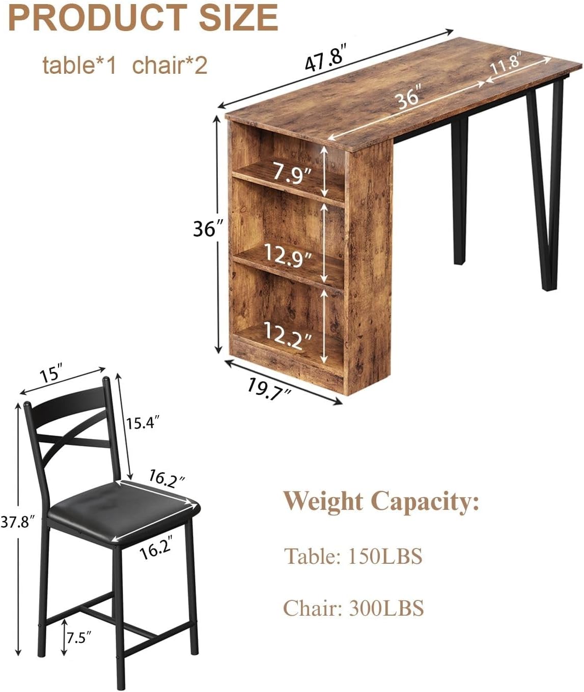 PRODUCT SIZE  
table*1 chair*2  

47.8" 36" 11.8"  
36" 12.9" 12.2" 19.7"  
7.9" 12.2" 15" 15.4" 7.5" 16.2" 16.2" 37.8"  

Weight Capacity:  
Table: 150LBS  
Chair: 300LBS