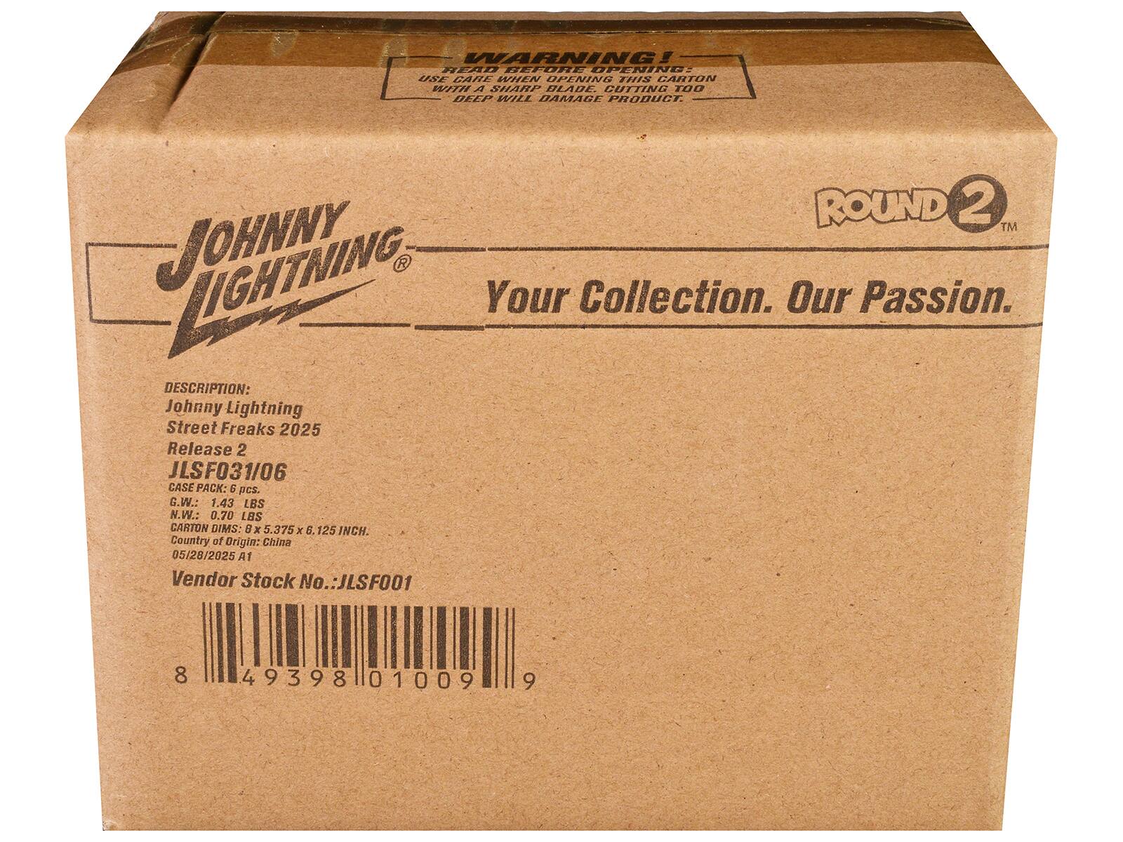 **WARNING!**  
READ BEFORE OPENING  
USE CARL & CUTTING TOO DEEP WILL DAMAGE PRODUCT.  

**JOHNNY LIGHTNING**  
Your Collection. Our Passion.  

**ROUND 2™**  

**DESCRIPTION:**  
Johnny Lightning  
Street Freaks 2025  
Release 2  
JLSF031/06  

**CASE PACK:** 6 pcs.  

**G.W.:** 1.43 LBS  
**N.W.:** 0.70 LBS  

**CARTON DIMS:** 6 x 5.375 x 8.125 INCH.  

**Country of Origin:** China  

**05/28/2025 A1**  

**Vendor Stock No.:** JLSF001  

**Barcode:** 8 49398 01009 9