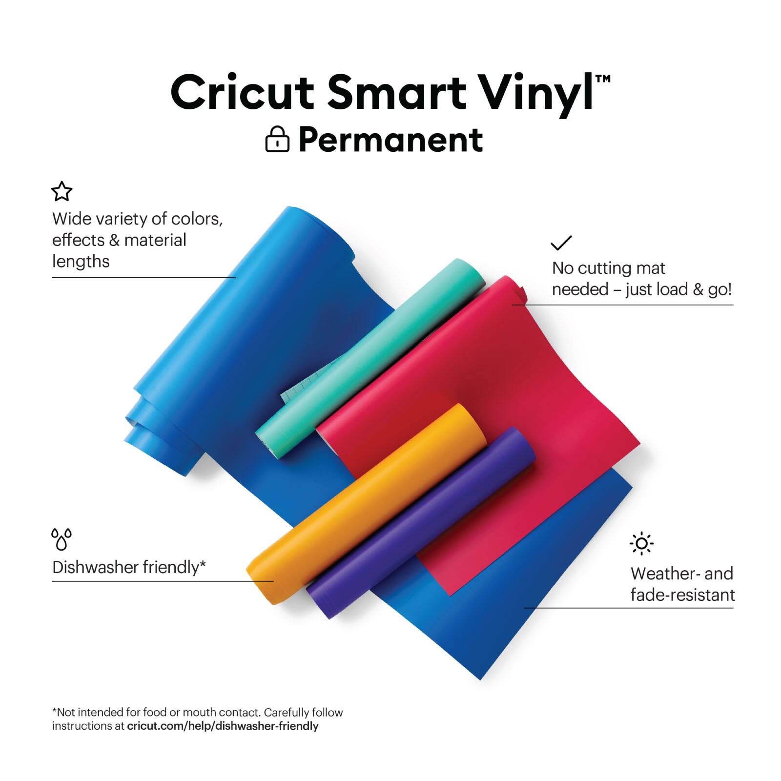 Cricut Smart Vinyl" Permanent
Wide variety of colors, effects & material lengths
No cutting mat needed - just load & go!
Dishwasher friendly*
Weather- and fade-resistant
*Not intended for food or mouth contact. Carefully follow instructions at cricut.com/help/dishwasher-friendly