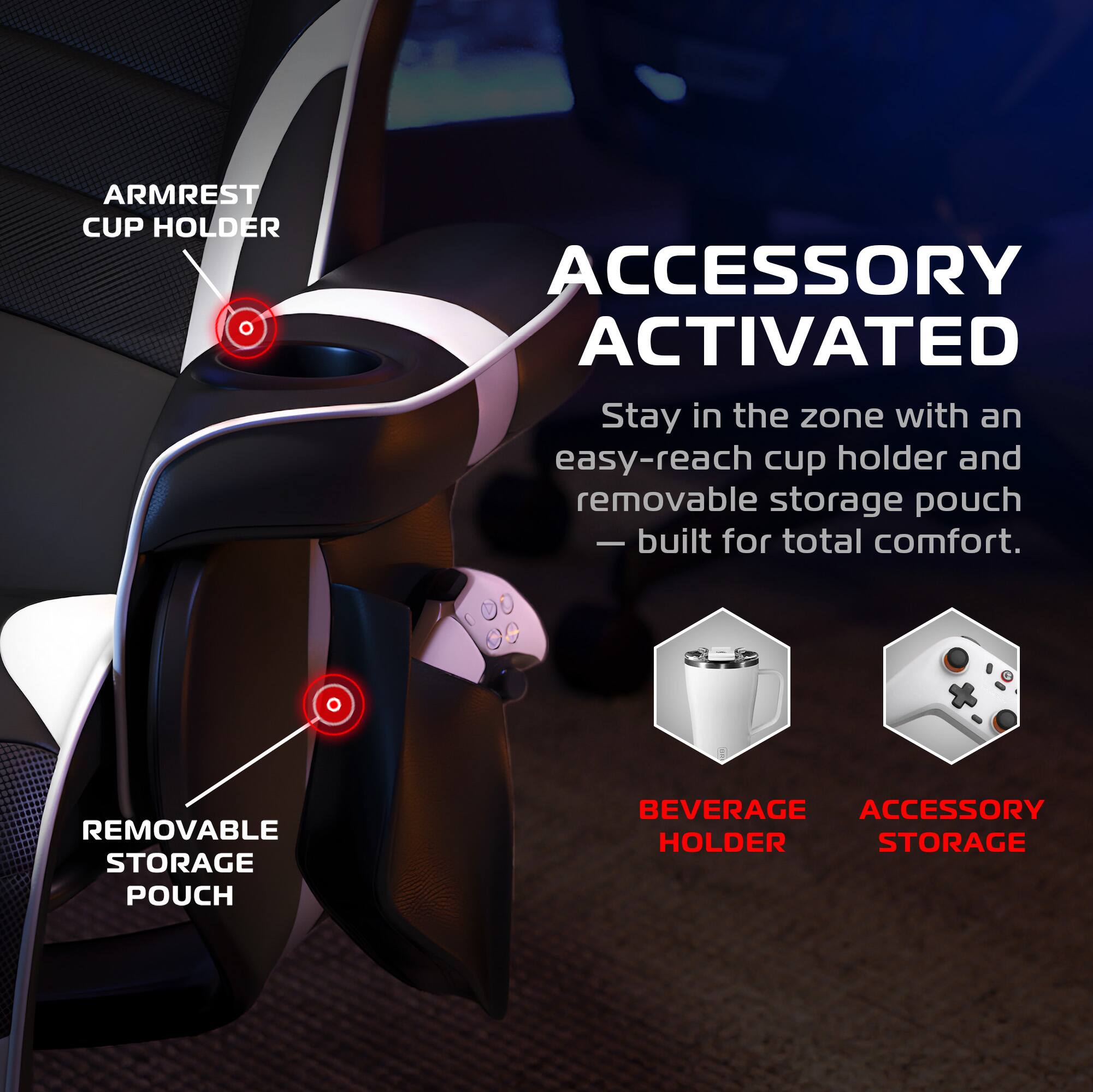 **ARMREST CUP HOLDER**

**ACCESSORY ACTIVATED**

Stay in the zone with an easy-reach cup holder and removable storage pouch — built for total comfort.

**REMOVABLE STORAGE POUCH**

**BEVERAGE HOLDER**

**ACCESSORY STORAGE**