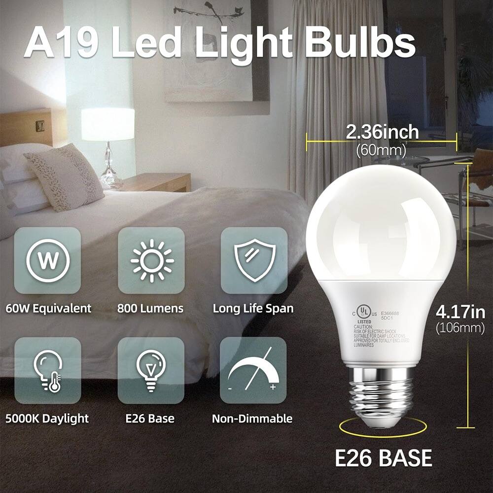 A19 Led Light Bulbs

- 2.36inch (60mm)
- 4.17in (106mm)
- 60W Equivalent
- 800 Lumens
- Long Life Span
- 5000K Daylight
- E26 Base
- Non-Dimmable
- E26 BASE

CAUTION: ELECTRIC SHOCK HAZARD
SUITABLE FOR DAMP LOCATIONS
APPROVED FOR TOTALLY ENCLOSED LUMINAIRES

UL LISTED
E366688
50C1