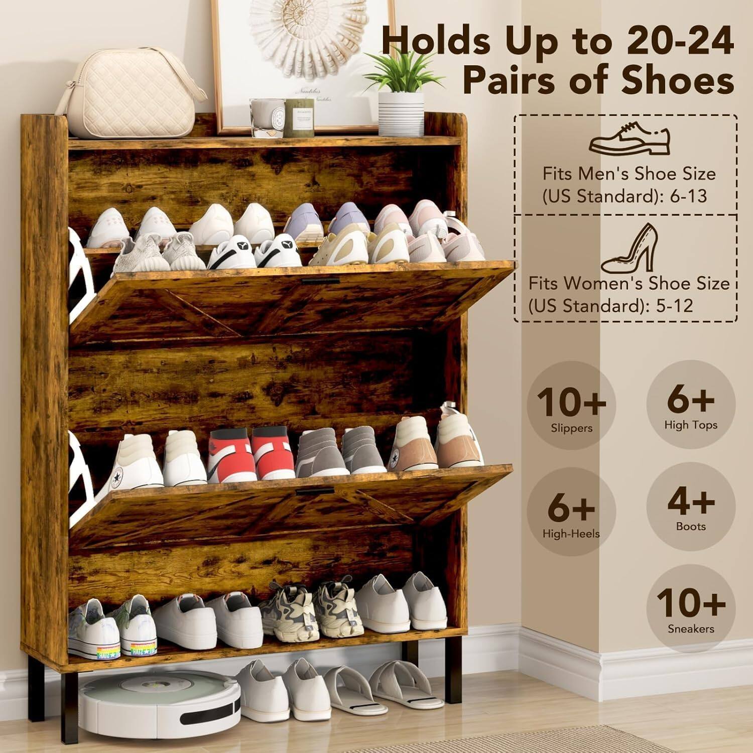 Holds Up to 20-24 Pairs of Shoes

Fits Men's Shoe Size (US Standard): 6-13
Fits Women's Shoe Size (US Standard): 5-12

10+ Slippers
6+ High Tops
6+ High-Heels
4+ Boots
10+ Sneakers