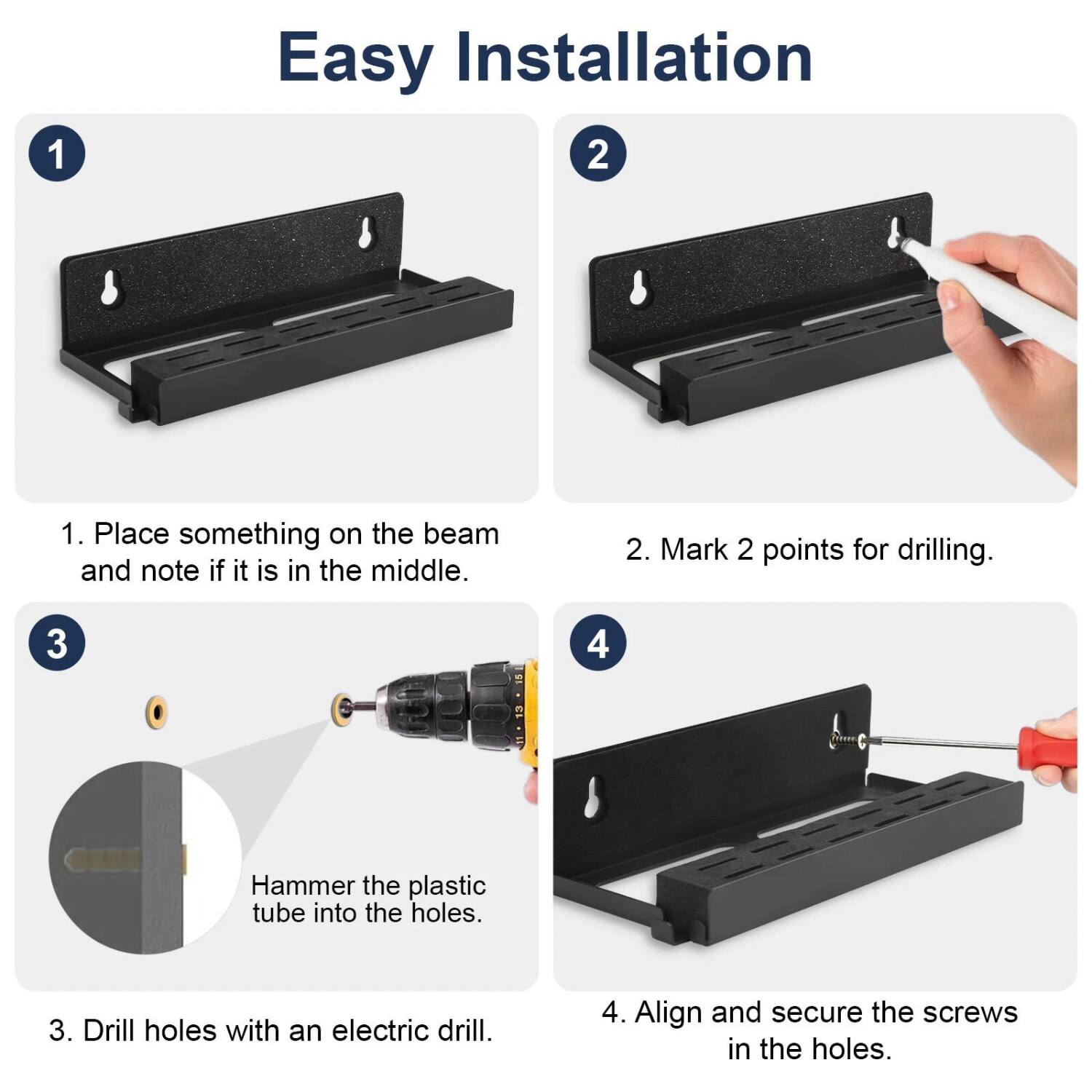 Easy Installation

1. Place something on the beam and note if it is in the middle.

2. Mark 2 points for drilling.

3. Drill holes with an electric drill.

4. Align and secure the screws in the holes.

Hammer the plastic tube into the holes.