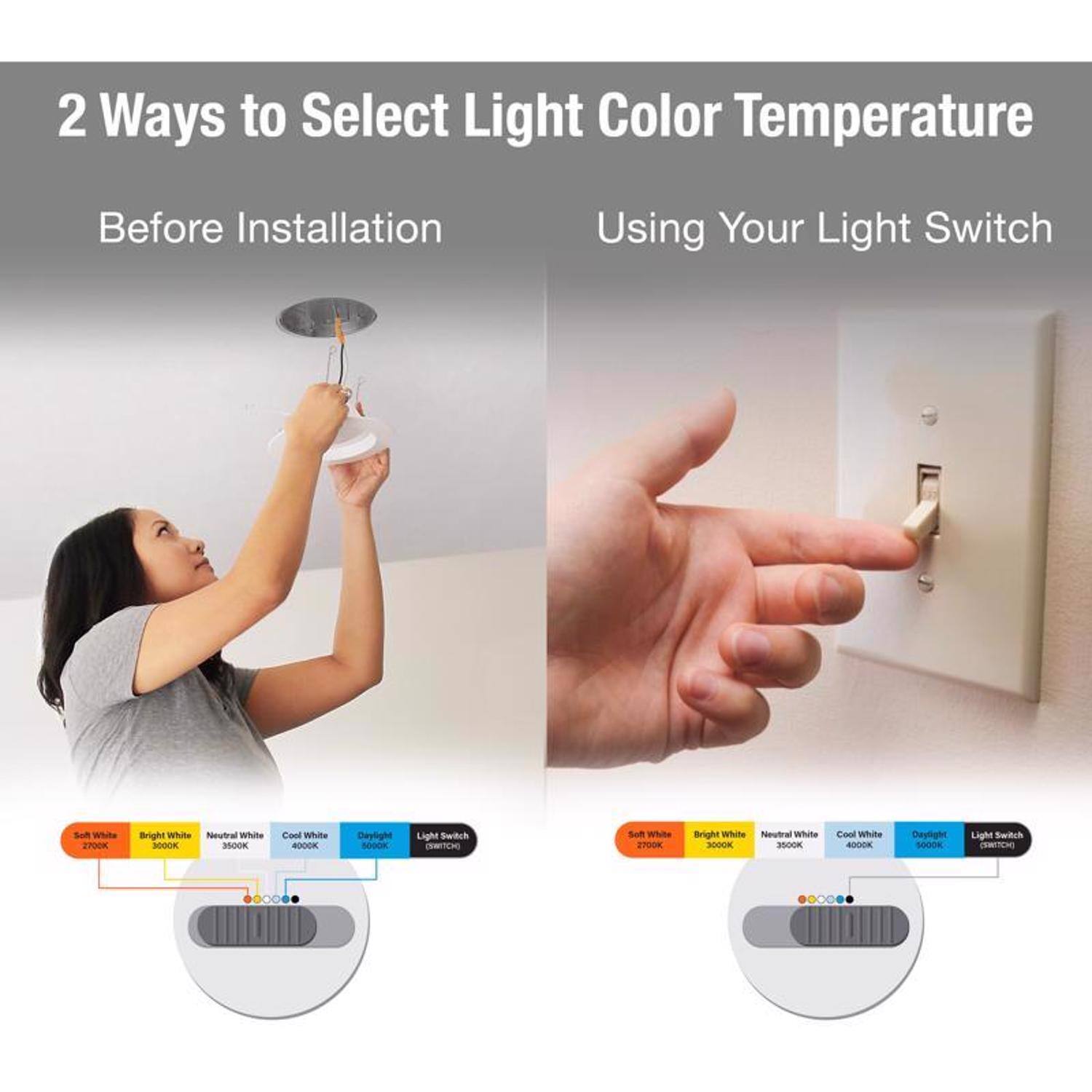 2 Ways to Select Light Color Temperature

Before Installation
- Soft White 2700K
- Bright White 3000K
- Neutral White 3500K
- Cool White 4000K
- Daylight 5000K
- Light Switch (MATCH)

Using Your Light Switch
- Soft White 2700K
- Bright White 3000K
- Neutral White 3500K
- Cool White 4000K
- Daylight 5000K
- Light Switch (MATCH)