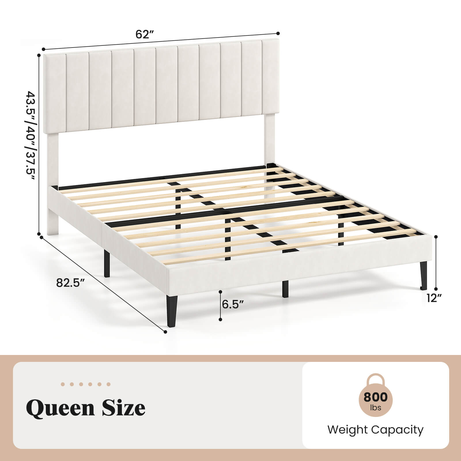 62"  
43.5"/40"/37.5"  
82.5"  
6.5"  
12"  
Queen Size  
800 lbs Weight Capacity