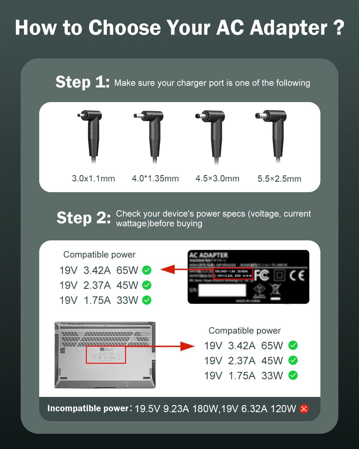 How to Choose Your AC Adapter

Step 1: Make sure your charger port is one of the following
3.0x1.1mm 4.0*1.35mm 4.5x3.0mm 5.5x2.5mm

Step 2: Check your device's power specs (voltage, current wattage) before buying

Compatible power
19V 3.42A 65W
19V 2.37A 45W
19V 1.75A 33W

AC ADAPTER 100-240V-1.6A 50-60Hz 19V=3.42A 65W ... FC

Compatible power
19V 3.42A 65W
19V 2.37A 45W
19V 1.75A 33W

Incompatible power: 19.5V 9.23A 180W, 19V 6.32A 120W