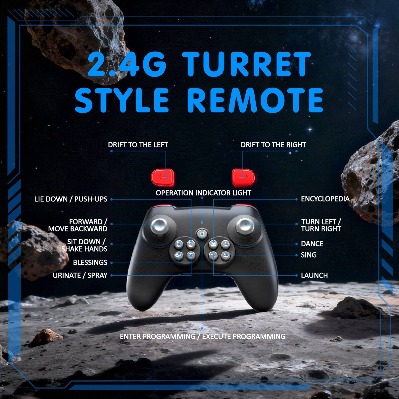 2.4G TURRET STYLE REMOTE

- DRIFT TO THE LEFT
- DRIFT TO THE RIGHT
- OPERATION INDICATOR LIGHT
- LIE DOWN / PUSH-UPS
- FORWARD / MOVE BACKWARD
- SIT DOWN / SHAKE HANDS
- BLESSINGS
- URINATE / SPRAY
- ENCYCLOPEDIA
- TURN LEFT / TURN RIGHT
- DANCE
- SING
- LAUNCH
- ENTER PROGRAMMING / EXECUTE PROGRAMMING