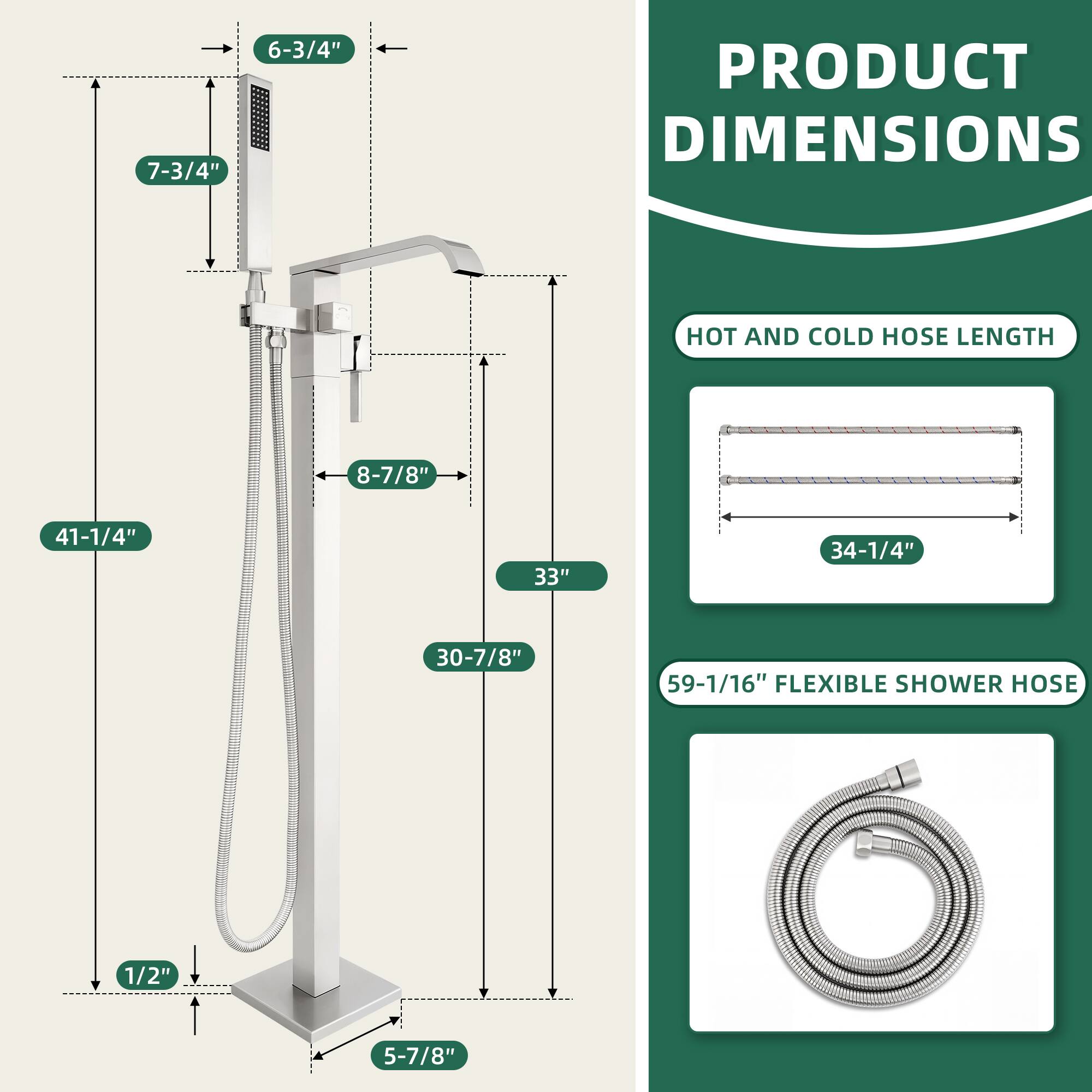 PRODUCT DIMENSIONS

- 7-3/4"
- 6-3/4"
- 8-7/8"
- 41-1/4"
- 33"
- 30-7/8"
- 1/2"
- 5-7/8"

HOT AND COLD HOSE LENGTH
- 34-1/4"

FLEXIBLE SHOWER HOSE
- 59-1/16"