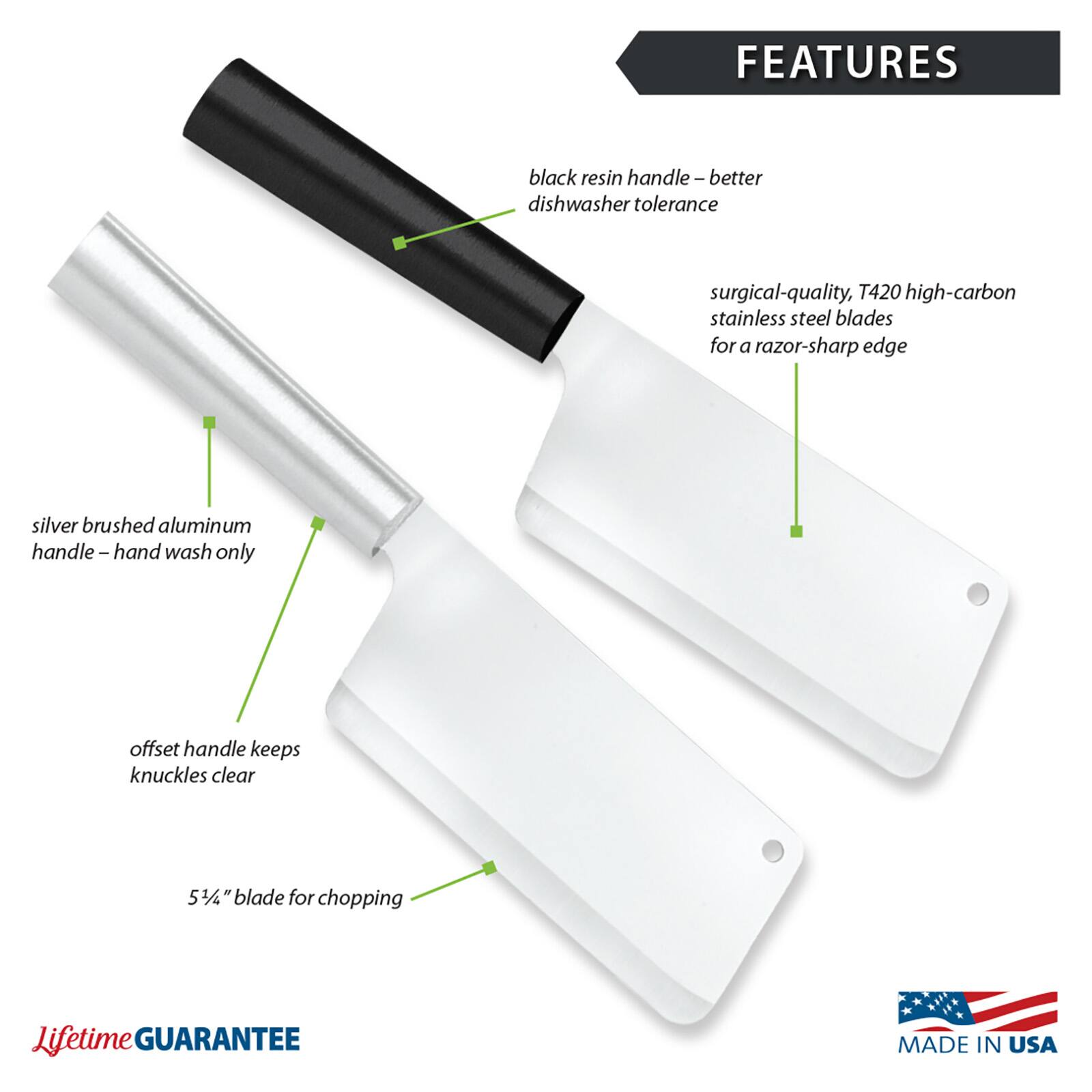 FEATURES
- Black resin handle – better dishwasher tolerance
- Surgical-quality, T420 high-carbon stainless steel blades for a razor-sharp edge
- Silver brushed aluminum handle – hand wash only
- Offset handle keeps knuckles clear
- 5 3/4" blade for chopping
- Lifetime GUARANTEE
- MADE IN USA