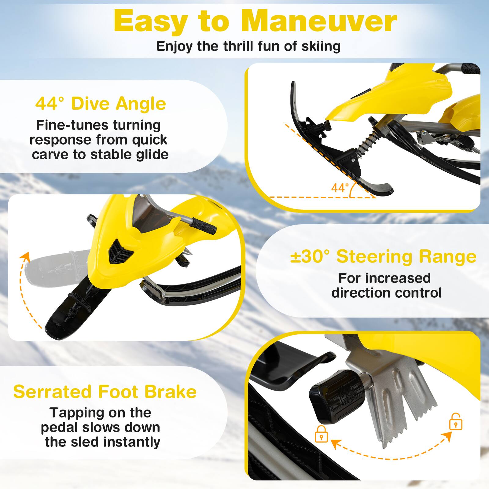Easy to Maneuver  
Enjoy the thrill fun of skiing

44° Dive Angle  
Fine-tunes turning response from quick carve to stable glide

±30° Steering Range  
For increased direction control

Serrated Foot Brake  
Tapping on the pedal slows down the sled instantly