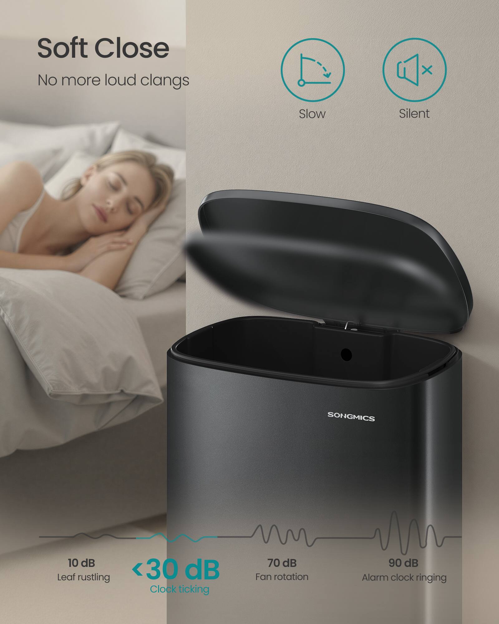 Soft Close  
No more loud clangs  

Slow Silent  

SONGMICS  

10 dB Leaf rustling  
<30 dB Clock ticking  
70 dB Fan rotation  
90 dB Alarm clock ringing