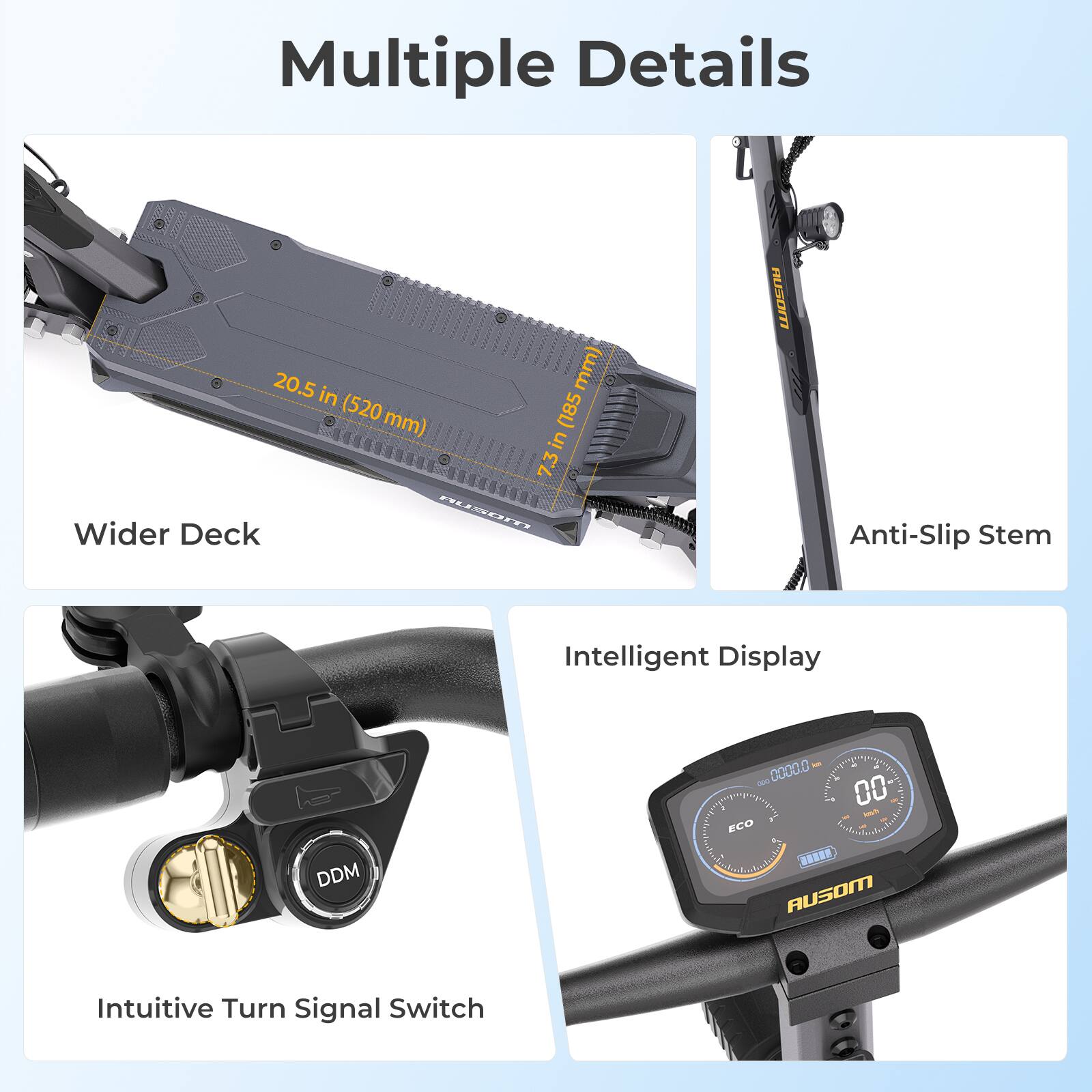 Multiple Details

- 20.5 in (520 mm) Wider Deck
- 18.5 in (470 mm) Anti-Slip Stem
- Intelligent Display
- Intuitive Turn Signal Switch