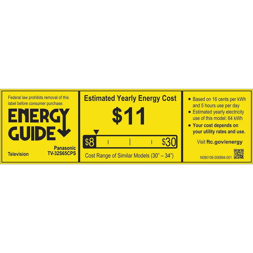 Federal law prohibits removal of this Estimated Yearly Energy Cost label before consumer purchase. ENERGY GUIDE Television Panasonic TV-32S65CPS Cost Range of Similar Models (30" - 34") Based on 16 cents per kWh and 5 hours use per day Estimated yearly electricity use of this model: 64 kWh Your cost depends on your utility rates and use. Visit ftc.gov/energy N080106-006894-001