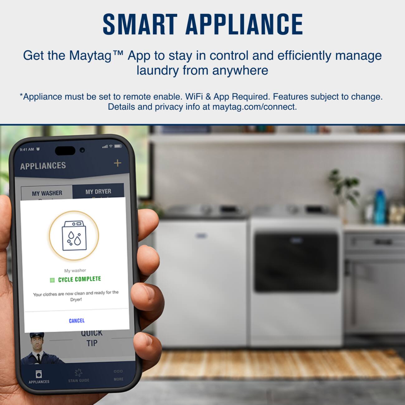 SMART APPLIANCE

Get the Maytag™ App to stay in control and efficiently manage laundry from anywhere

*Appliance must be set to remote enable. WiFi & App Required. Features subject to change. Details and privacy info at maytag.com/connect.

9:41 AM

APPLIANCES

MY WASHER MY DRYER

My washer
CYCLE COMPLETE
Your clothes are now clean and ready for the Dryer!

CANCEL

QUICK TIP

APPLIANCES STAIN GUIDE MORE