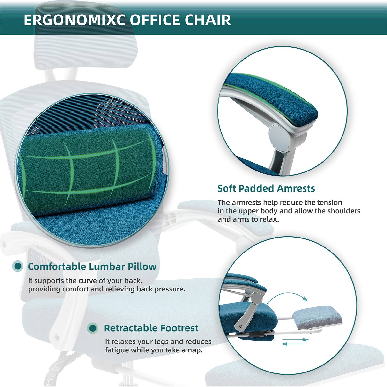 ERGONOMIXC OFFICE CHAIR

- Soft Padded Armrests
  - The armrests help reduce the tension in the upper body and allow the shoulders and arms to relax.

- Comfortable Lumbar Pillow
  - It supports the curve of your back, providing comfort and relieving back pressure.

- Retractable Footrest
  - It relaxes your legs and reduces fatigue while you take a nap.