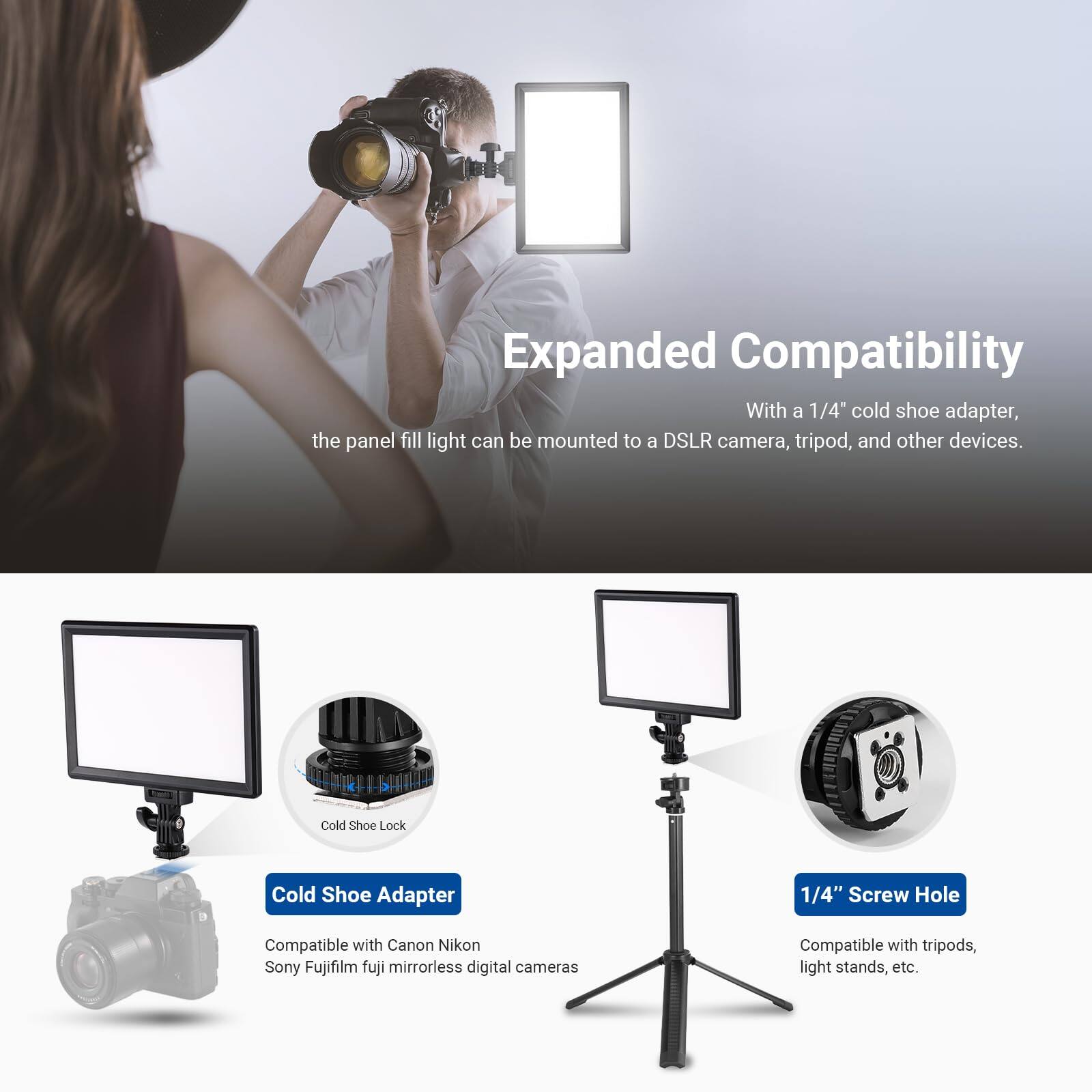 Expanded Compatibility

With a 1/4" cold shoe adapter, the panel fill light can be mounted to a DSLR camera, tripod, and other devices.

Cold Shoe Adapter
- Compatible with Canon, Nikon, Sony, Fujifilm, and Fuji mirrorless digital cameras

1/4" Screw Hole
- Compatible with tripods, light stands, etc.