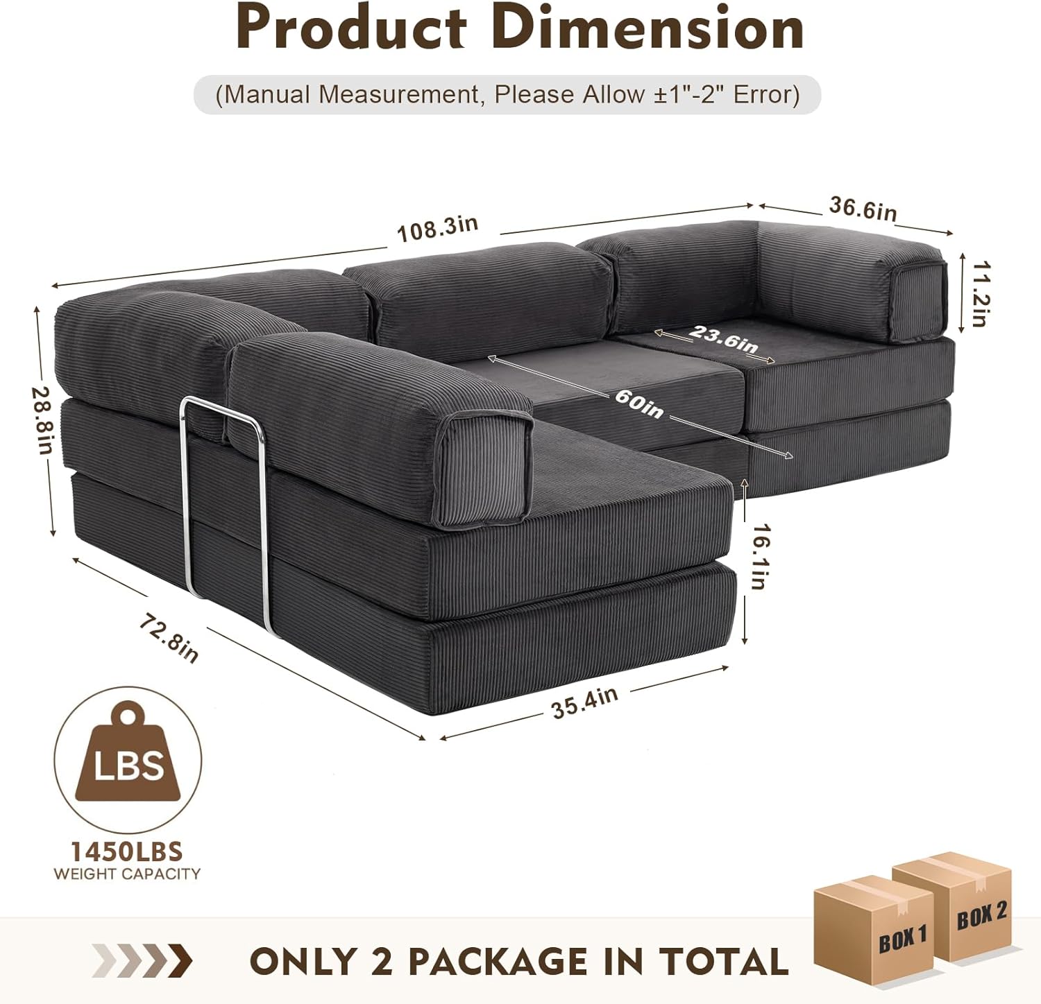 Product Dimension (Manual Measurement, Please Allow ±1" - 2" Error)

- 28.8in
- 72.8in
- 108.3in
- 23.6in
- 60in
- 16.1in
- 35.4in
- 36.6in
- 11.2in

1450LBS WEIGHT CAPACITY

ONLY 2 PACKAGE IN TOTAL

BOX 1 BOX 2