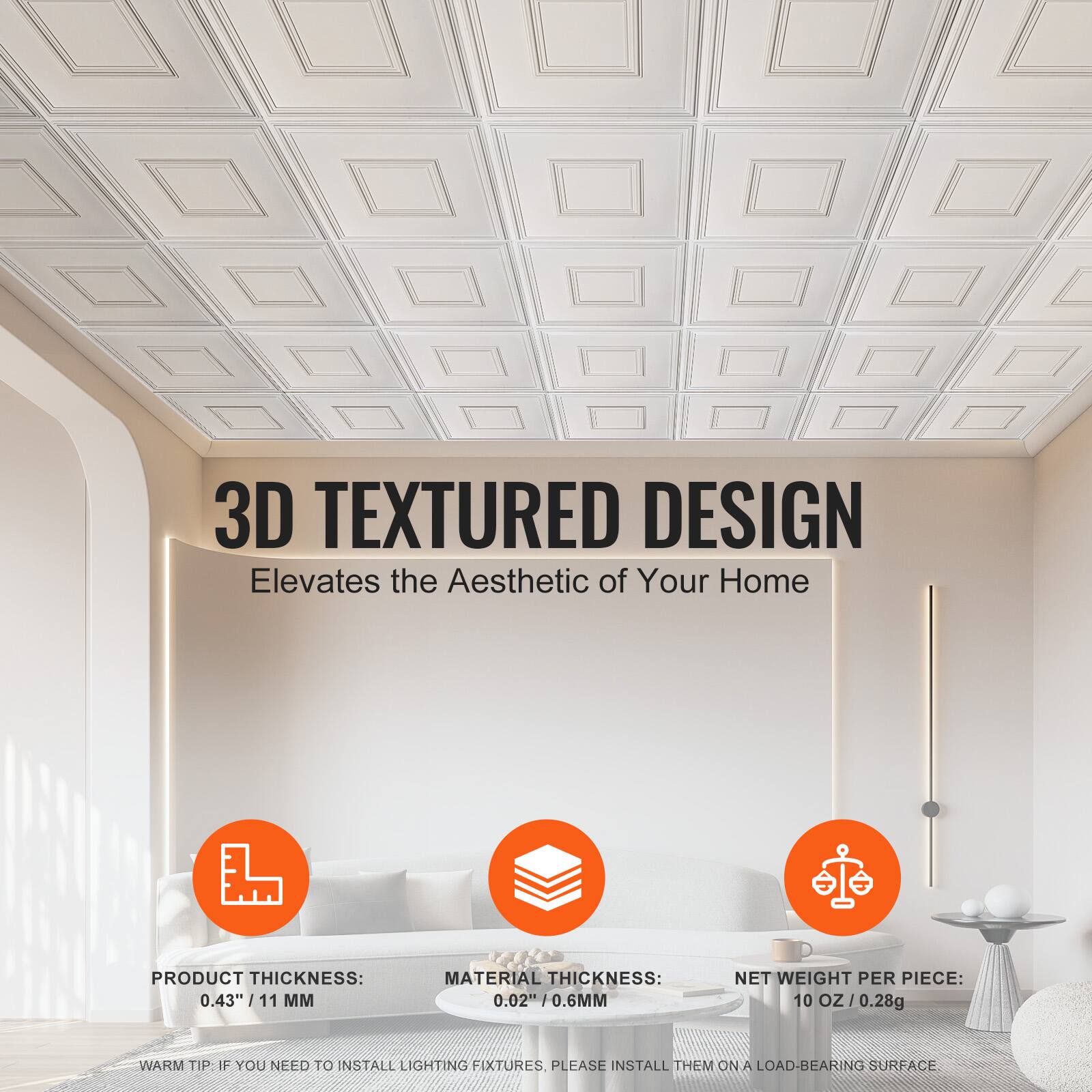 3D TEXTURED DESIGN  
Elevates the Aesthetic of Your Home  

PRODUCT THICKNESS: 0.43" / 11 MM  
MATERIAL THICKNESS: 0.02" / 0.6 MM  
NET WEIGHT PER PIECE: 10 OZ / 0.28g  

WARM TIP: IF YOU NEED TO INSTALL LIGHTING FIXTURES, PLEASE INSTALL THEM ON A LOAD-BEARING SURFACE
