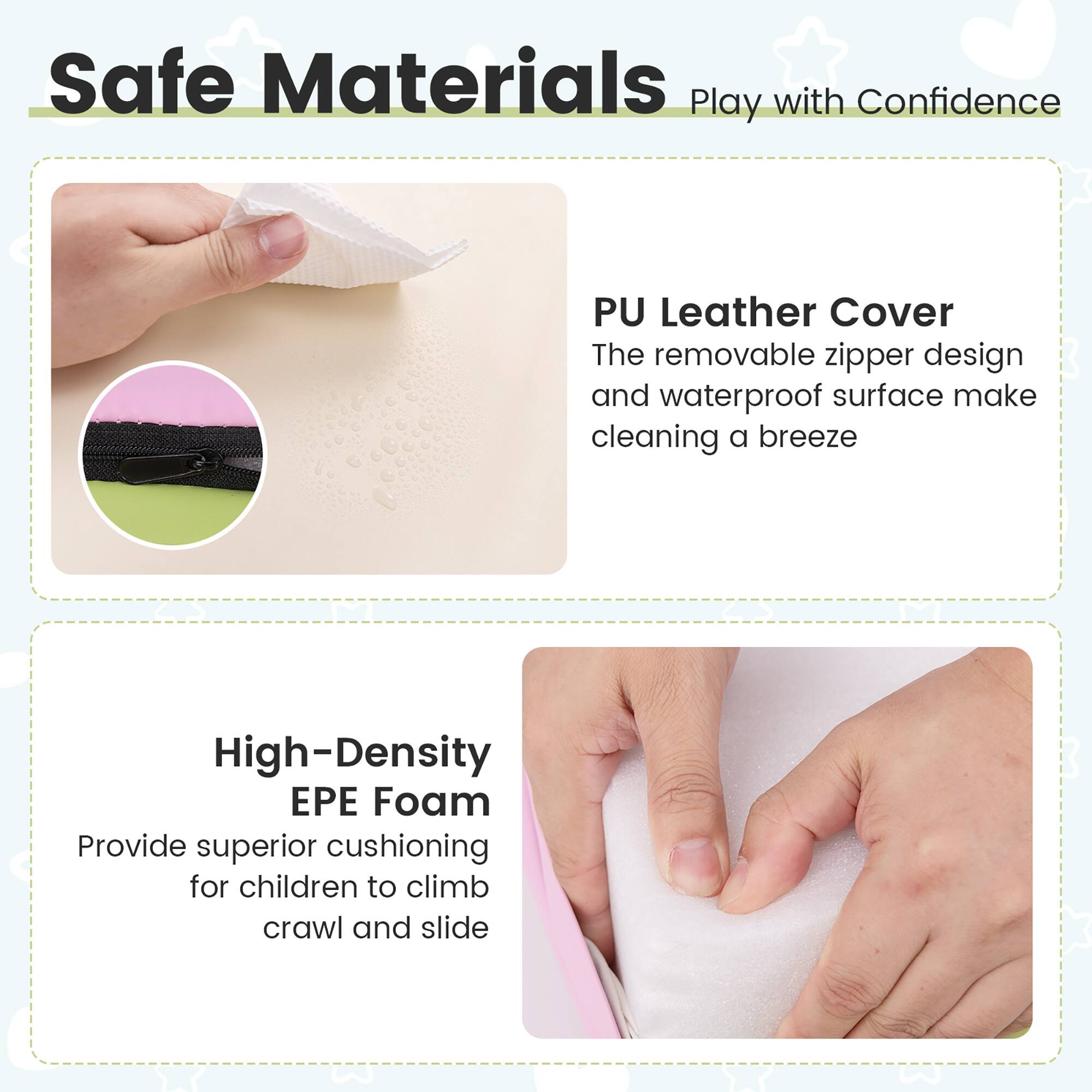 Safe Materials Play with Confidence

PU Leather Cover
The removable zipper design and waterproof surface make cleaning a breeze

High-Density EPE Foam
Provide superior cushioning for children to climb, crawl and slide