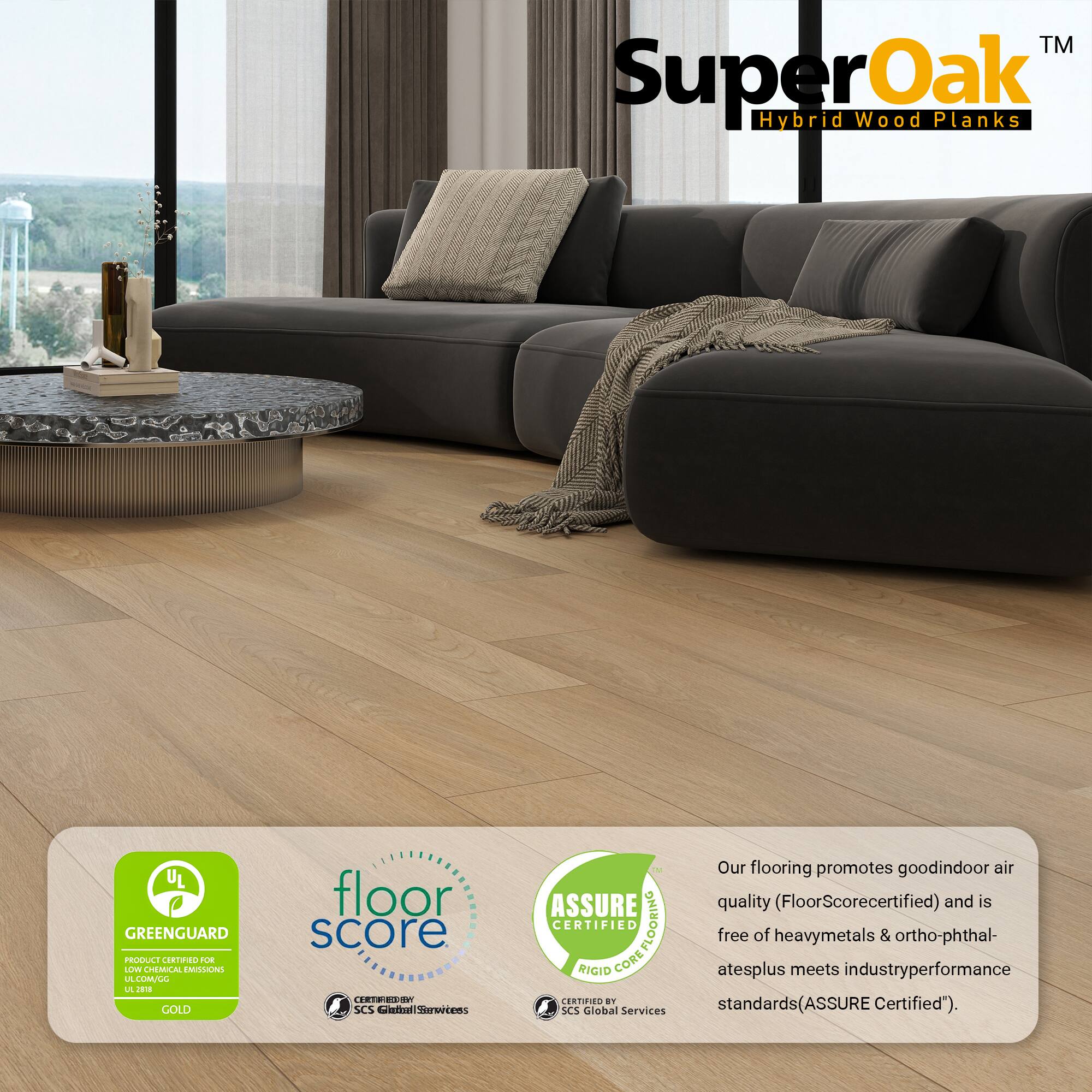 TM SuperOak Oak Hybrid Wood Planks

UL GREENGUARD PRODUCT CORN dOe LUV CHEMUCAL EMILONG LA LMLL L J GOLD floor score CERTRESSP SCS nitelStmertens i Our flooring promotes good indoor air quality (FloorScorecertified) and is CERTIFIED COREFLOORING FLOORING free of heavy metals & ortho-phthal- RIGID CORE atesplus meets industry performance CERTIFIED standards (ASSURE Certified"). SCS Global Services

Our flooring promotes good indoor air quality (FloorScorecertified) and is free of heavy metals & ortho-phthalatesplus meets industry performance standards (ASSURE Certified").