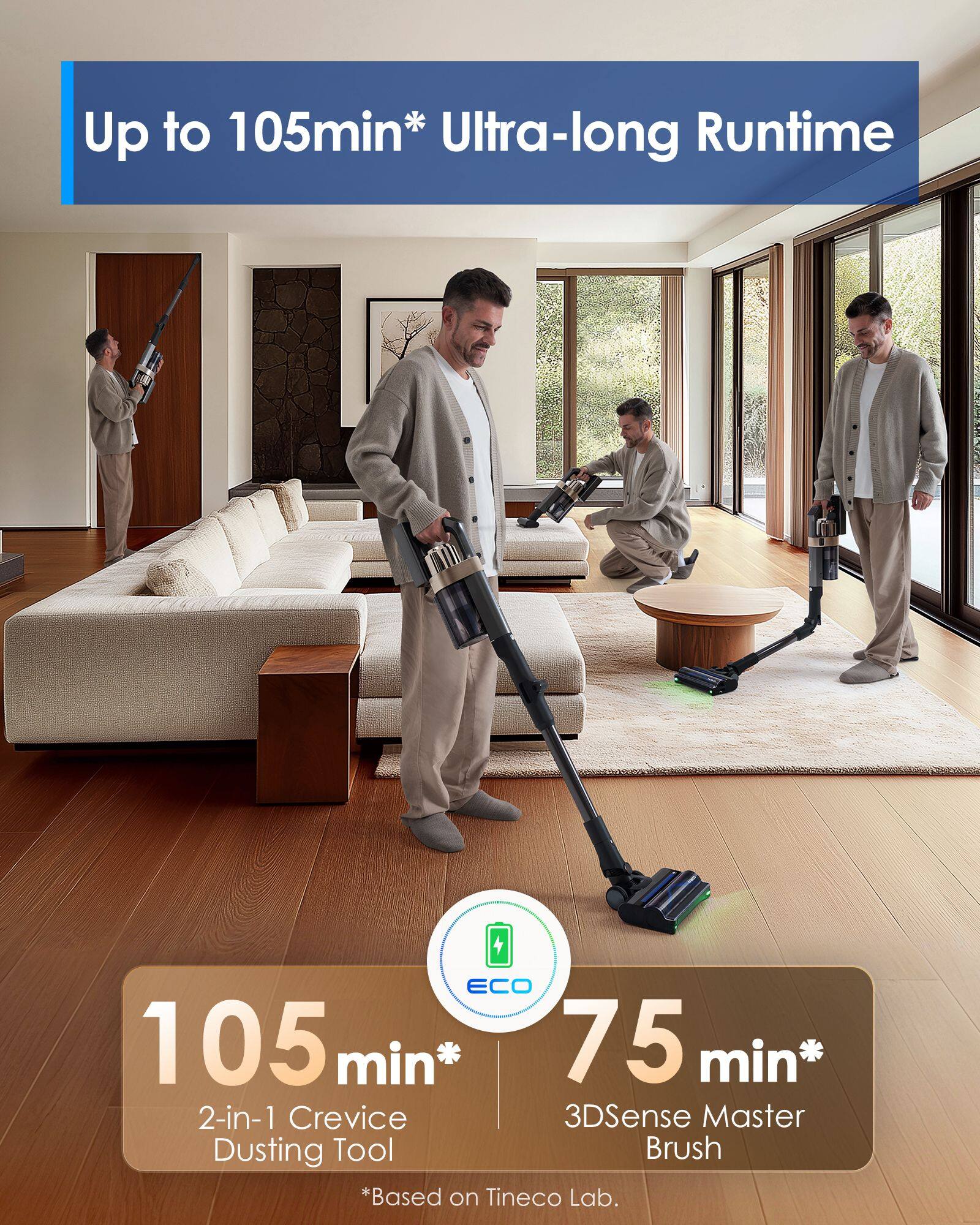 Up to 105min* Ultra-long Runtime

ECO 105min* 75min* 2-in-1 Crevice 3DSense Master Dusting Tool Brush *Based on Tineco Lab.
