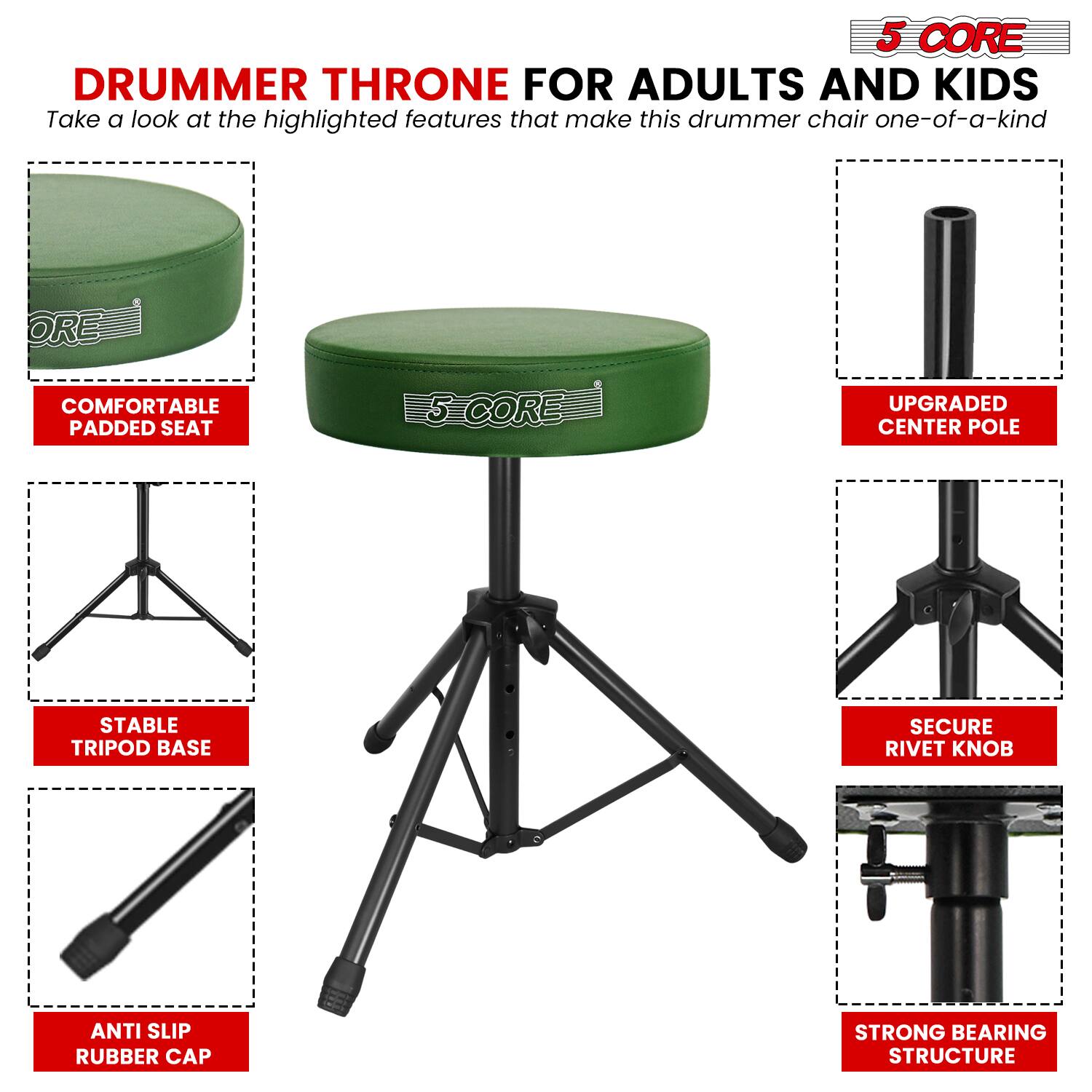 5 CORE DRUMMER THRONE FOR ADULTS AND KIDS

Take a look at the highlighted features that make this drummer chair one-of-a-kind:

- COMFORTABLE PADDED SEAT
- UPGRADED CENTER POLE
- STABLE TRIPOD BASE
- SECURE RIVET KNOB
- ANTI SLIP RUBBER CAP
- STRONG BEARING STRUCTURE