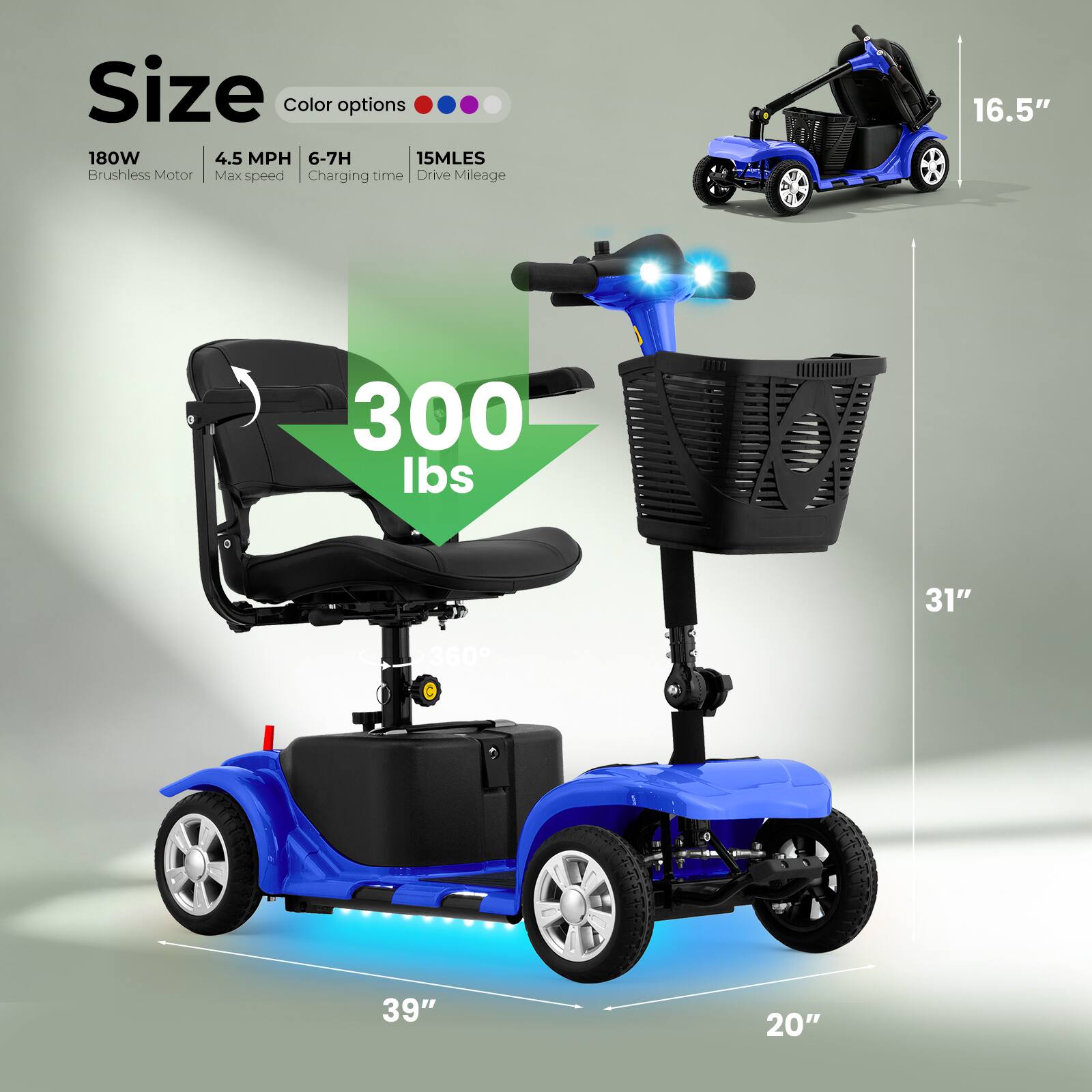 Size  
Color options  
180W  
4.5 MPH  
6-7H  
15MLES  
Brushless Motor  
Max speed  
Charging time  
Drive Mileage  
16.5"  
300 lbs  
31"  
360°  
39"  
20"