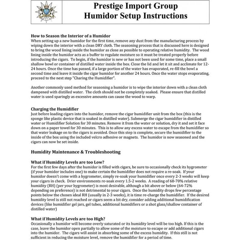 **Prestige Import Group  
Humidor Setup Instructions**

**How to Season the Interior of a Humidor**  
When setting up a new humidor for the first time, remove any dust from the manufacturing process by wiping down the interior with a clean DRY cloth. The seasoning process that is discussed here is designed to bring the wood lining inside the humidor as close as possible to operating relative humidity. The wood lining inside the humidor acts as a buffer to regulate moisture so it must be treated properly before introducing the cigars. To begin, if the humidor is new, place a shallow bowl or container of distilled water inside the box. Close the lid and let it sit and acclimate for 12-24 hours. Once the time has passed, if a large portion of the water has evaporated, re-fill the bowl a second time and leave it inside the cigar humidor for another 24 hours. Once the water stops evaporating, proceed to the next step "Charging the Humidifier".

Another commonly used method for seasoning a humidor is to wipe the interior down with a clean cloth dampened with distilled water. The cloth should not be completely soaked. Please ensure that distilled water is used sparingly as excessive amounts can cause the