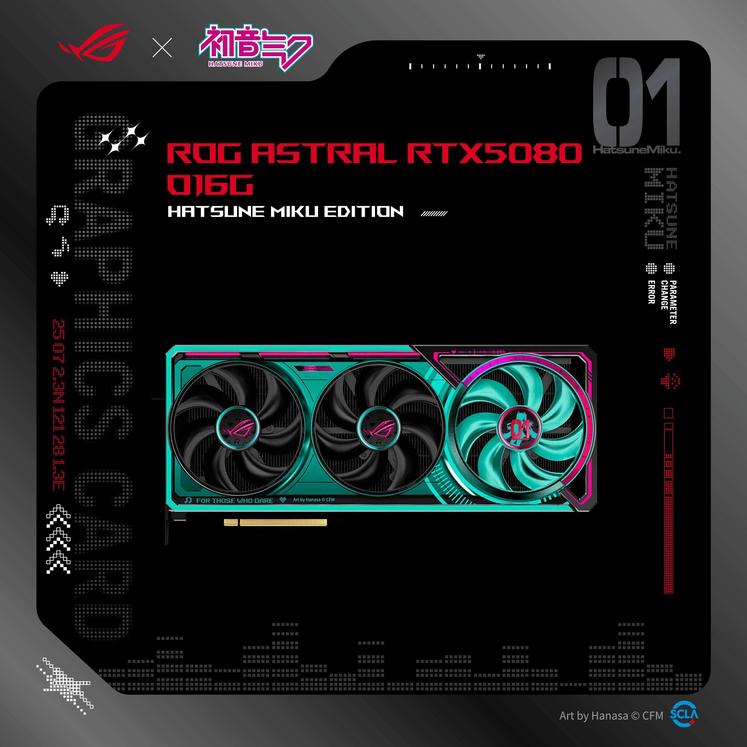 ROG ASTRAL RTX5080  
016G  
HATSUNE MIKU EDITION  

HatsuneMiku  
HATSUNE MIKU EDITION  

FOR THOSE WHO DARE  
Art by Hanasa © CFM  

Art by Hanasa © CFM  
SCLA  

PARAMETER  
CHANGE  
ER  
ER