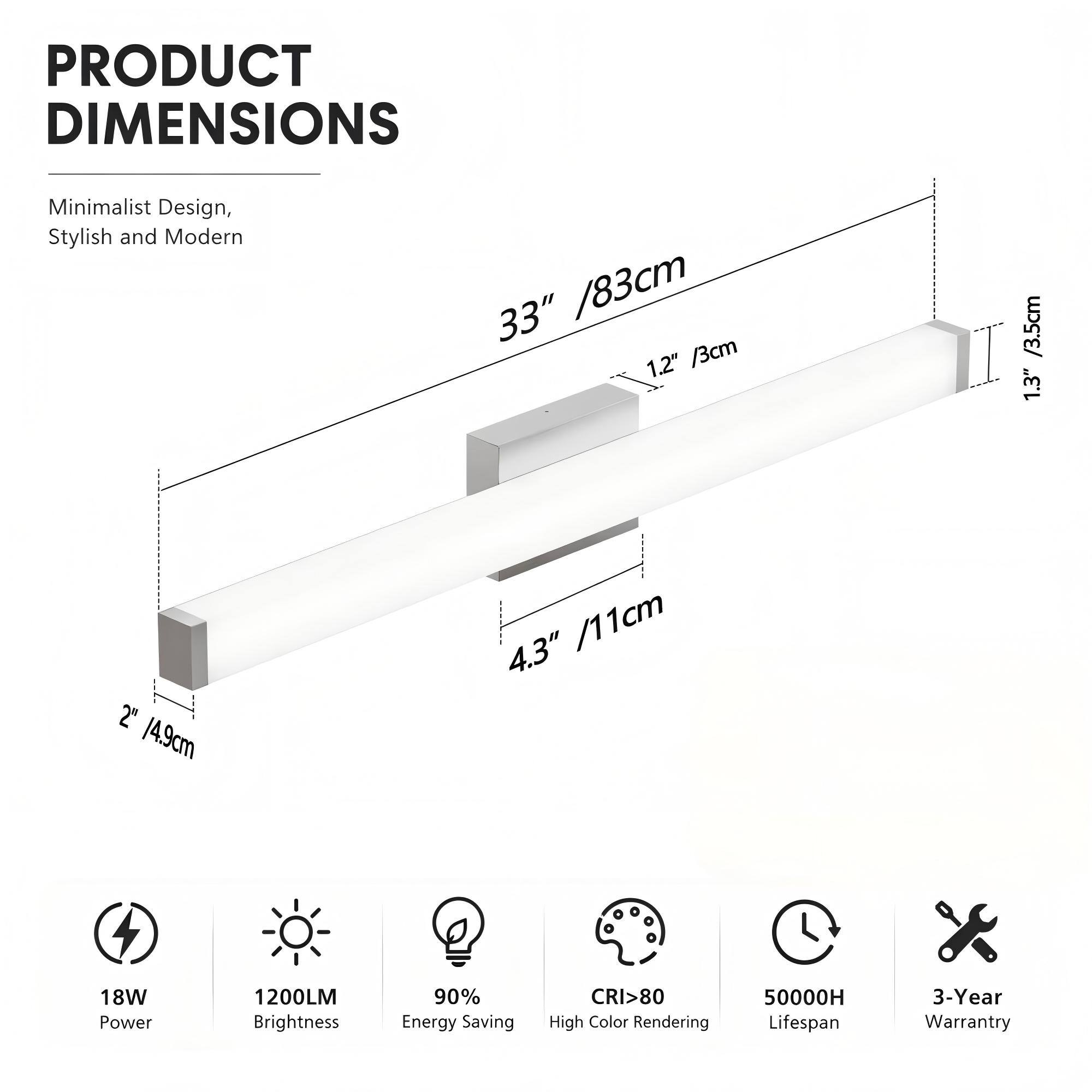 PRODUCT DIMENSIONS

Minimalist Design, Stylish and Modern

33" / 83cm  
1.2" / 3cm  
1.3" / 3.5cm  
2" / 4.9cm  
4.3" / 11cm

18W Power  
1200LM Brightness  
90% Energy Saving  
CRI>80 High Color Rendering  
50000H Lifespan  
3-Year Warranty