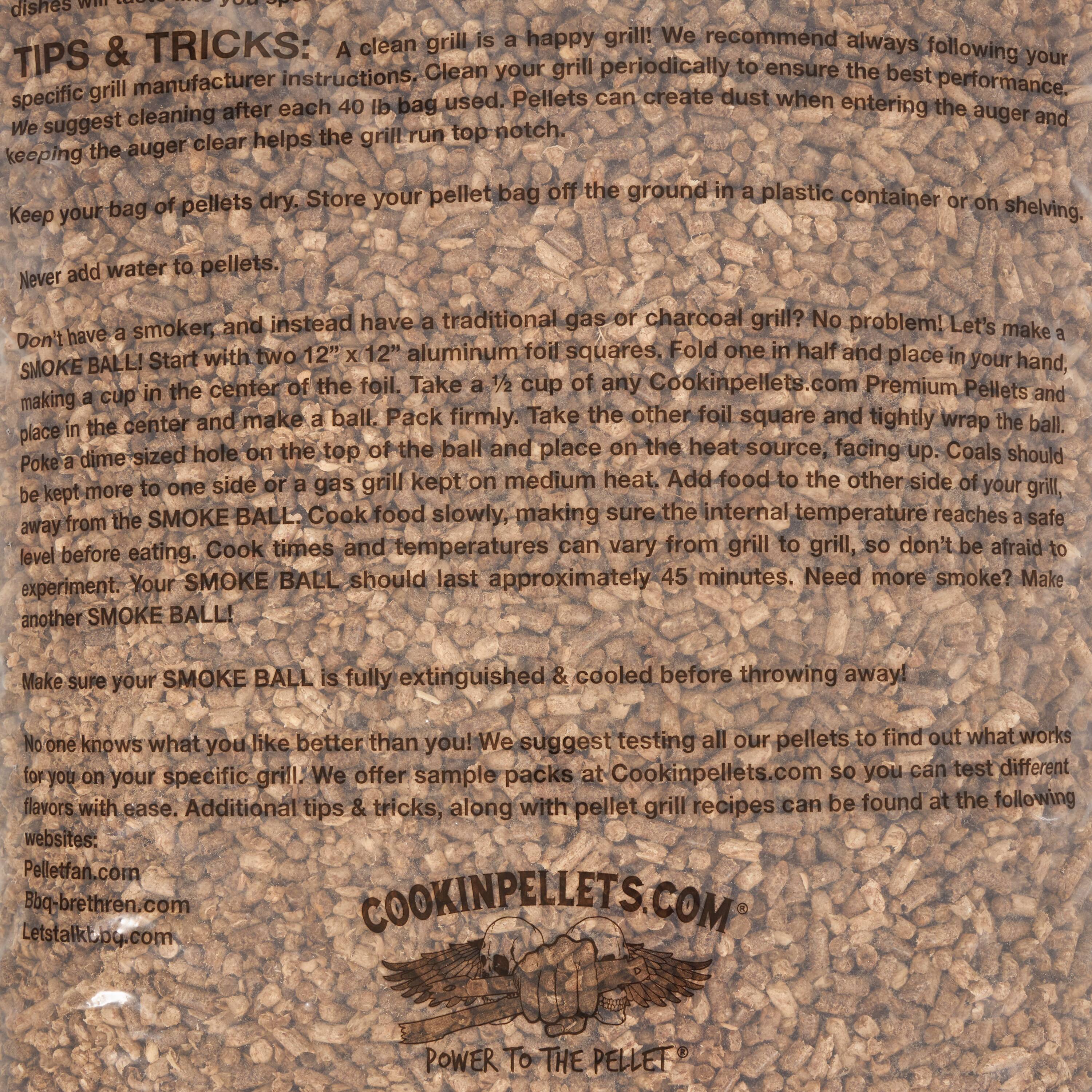 TIPS & TRICKS: A clean grill is a happy grill! We recommend always following your specific grill manufacturer instructions. Clean your grill periodically to ensure the best performance. We suggest cleaning after each 40 lb bag used. Pellets can create dust when entering the auger and keeping the auger clear helps the grill run top notch.

Keep your bag of pellets dry. Store your pellet bag off the ground in a plastic container or on shelving.

Never add water to pellets.

Don't have a smoker, and instead have a traditional gas or charcoal grill? No problem! Let's make a SMOKE BALL! Start with two 12" x 12" aluminum foil squares. Fold one in half and place in your hand, making a cup in the center of the foil. Take a 1/2 cup of any Cookinpellets.com Premium Pellets and place in the center and make a ball. Pack firmly. Take the other foil square and tightly wrap the ball, poking a dime-sized hole on the top of the ball and place on the heat source, facing up. Coals should be kept more to one side or a gas grill kept on medium heat. Add food to the other side of your grill, away from the