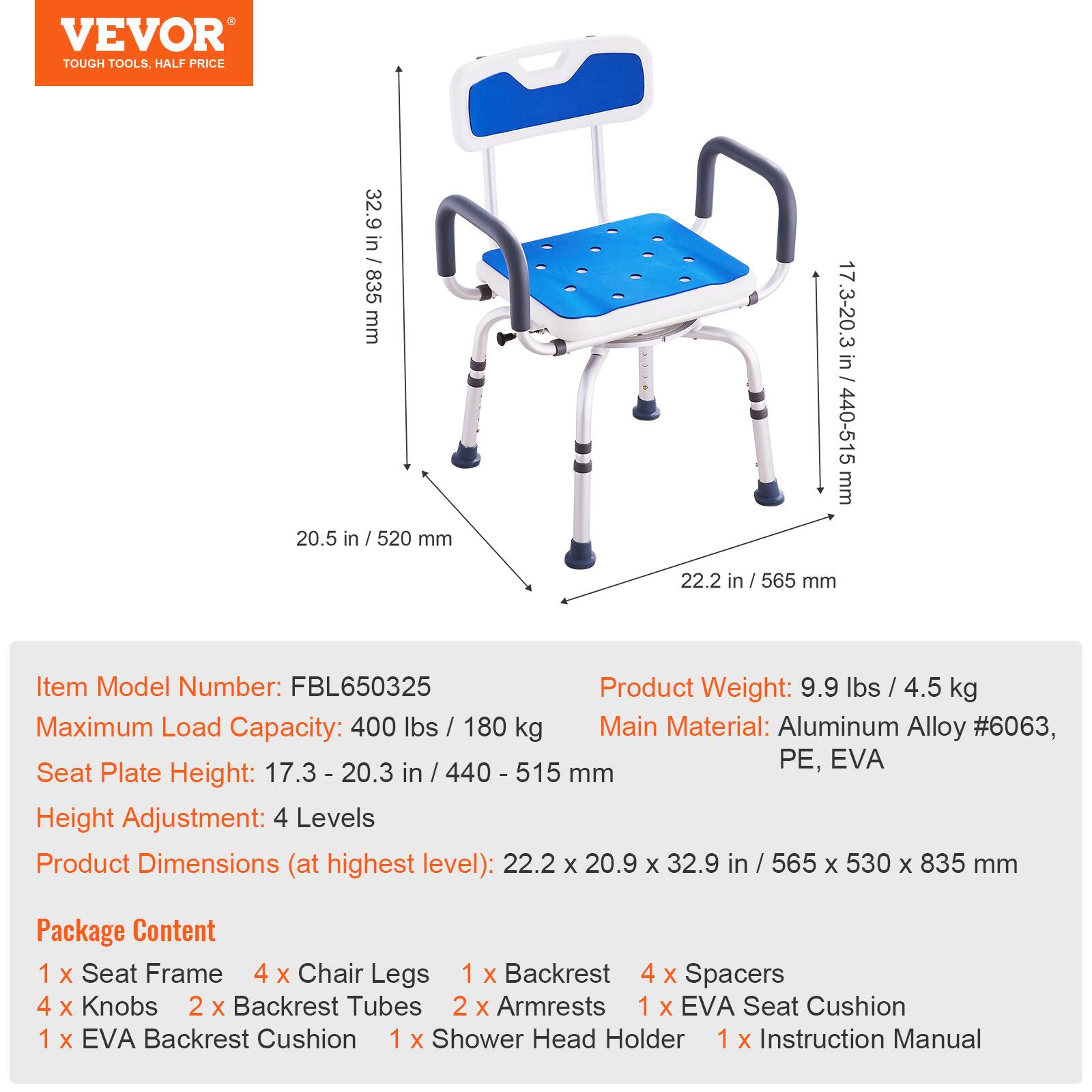 VEVOR TOUGH TOOLS, HALF PRICE
32.9 in / 835 mm
20.5 in / 520 mm
17.3-20.3 in / 440-515 mm
22.2 in / 565 mm
Item Model Number: FBL650325
Product Weight: 9.9 lbs / 4.5 kg
Maximum Load Capacity: 400 lbs / 180 kg
Main Material: Aluminum Alloy #6063, PE, EVA
Seat Plate Height: 17.3 - 20.3 in / 440 - 515 mm
Height Adjustment: 4 Levels
Product Dimensions (at highest level): 22.2 x 20.9 x 32.9 in / 565 x 530 x 835 mm
Package Content
1 x Seat Frame
4 x Chair Legs
1 x Backrest
4 x Spacers
4 x Knobs
2 x Backrest Tubes
2 x Armrests
1 x EVA Seat Cushion
1 x EVA Backrest Cushion
1 x Shower Head Holder
1 x Instruction Manual