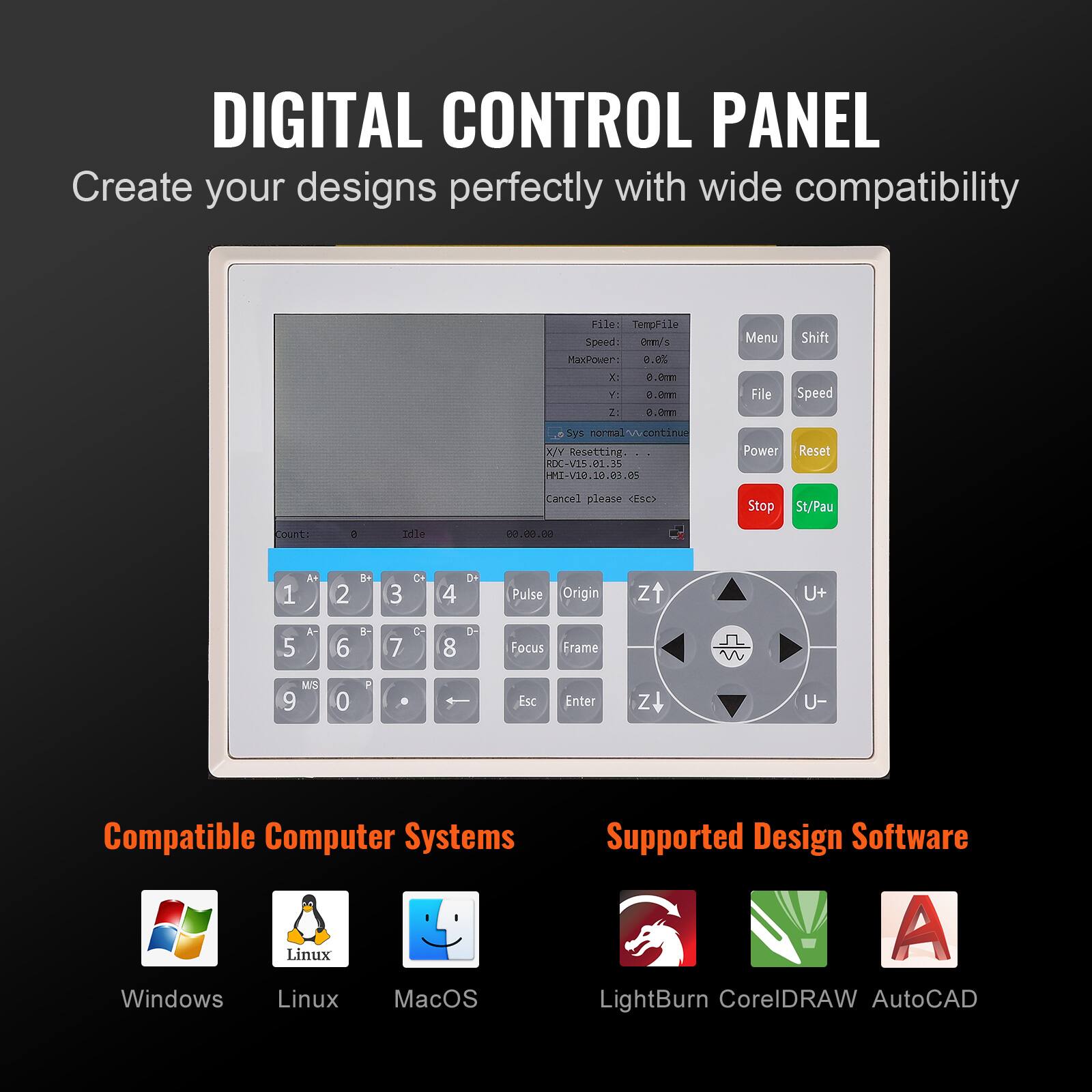 DIGITAL CONTROL PANEL  
Create your designs perfectly with wide compatibility  

File: TempFile  
Speed: 0mm/s  
MaxPower: 0.0%  
X: 0.0mm  
Y: 0.0mm  
Z: 0.0mm  

Menu Shift  
File Speed Sys mal-wcontinu K/ Resetting RDC-V15.01.35 HMT-V10.10.05.05  
Power Reset Cancel please C Stop St/Pau count: e Tidle 02.00.00 1 A+ 2 K+ 3 C 4 OH Pulse Origin zt U+ 5 A 6 - 7 C 8 D Focus Frame MIS 9 0 a - Esc Enter z U-  

Compatible Computer Systems  
Windows Linux MacOS  

Supported Design Software  
LightBurn CorelDRAW AutoCAD  

Compatible Computer Systems  
Windows Linux MacOS  

Supported Design Software  
LightBurn CorelDRAW AutoCAD