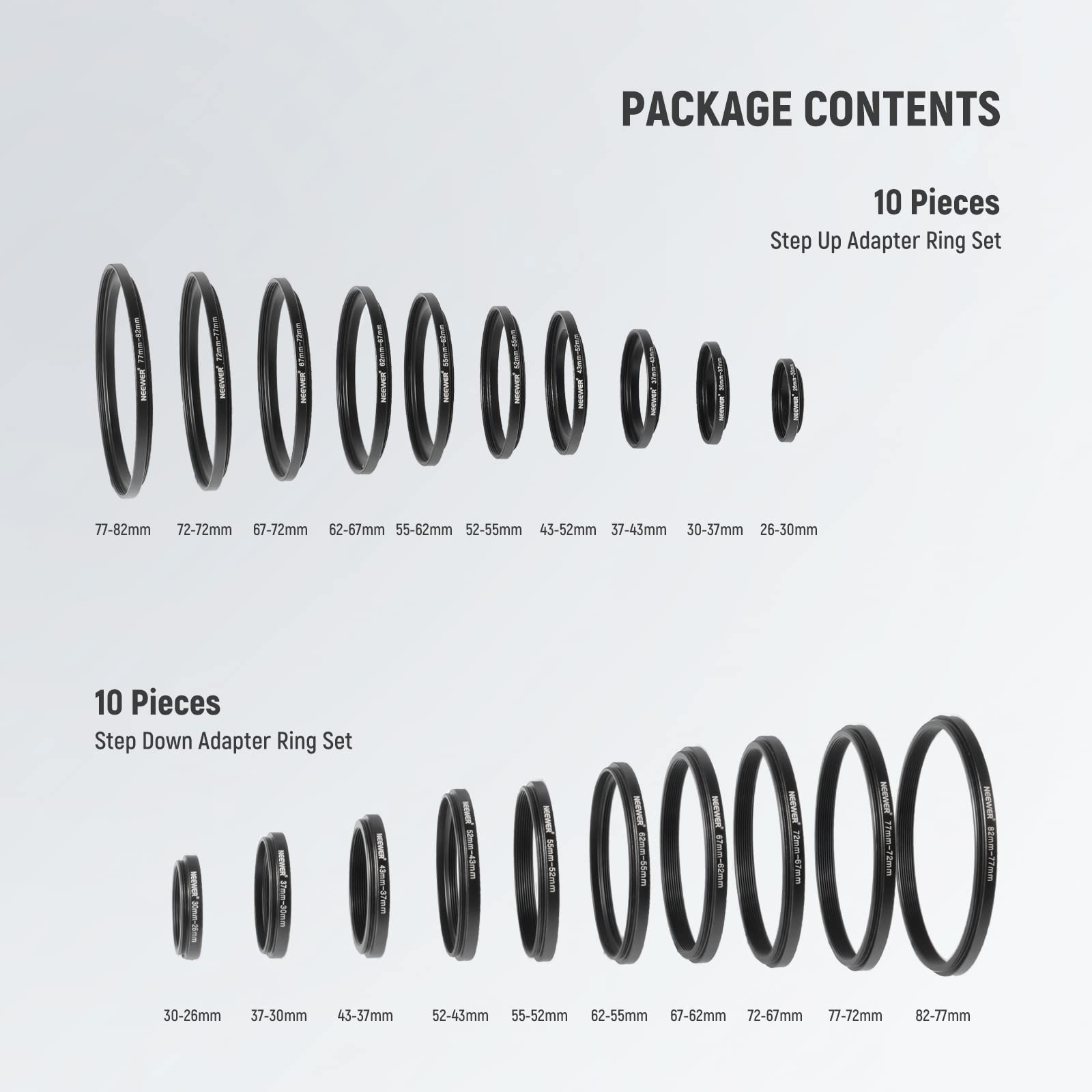 PACKAGE CONTENTS

10 Pieces Step Up Adapter Ring Set  
77-82mm 72-72mm 67-72mm 62-67mm 55-62mm 52-55mm 43-52mm 37-43mm 30-37mm 26-30mm

10 Pieces Step Down Adapter Ring Set  
30-26mm 37-30mm 43-37mm 52-43mm 55-52mm 62-55mm 67-62mm 72-67mm 77-72mm 82-77mm