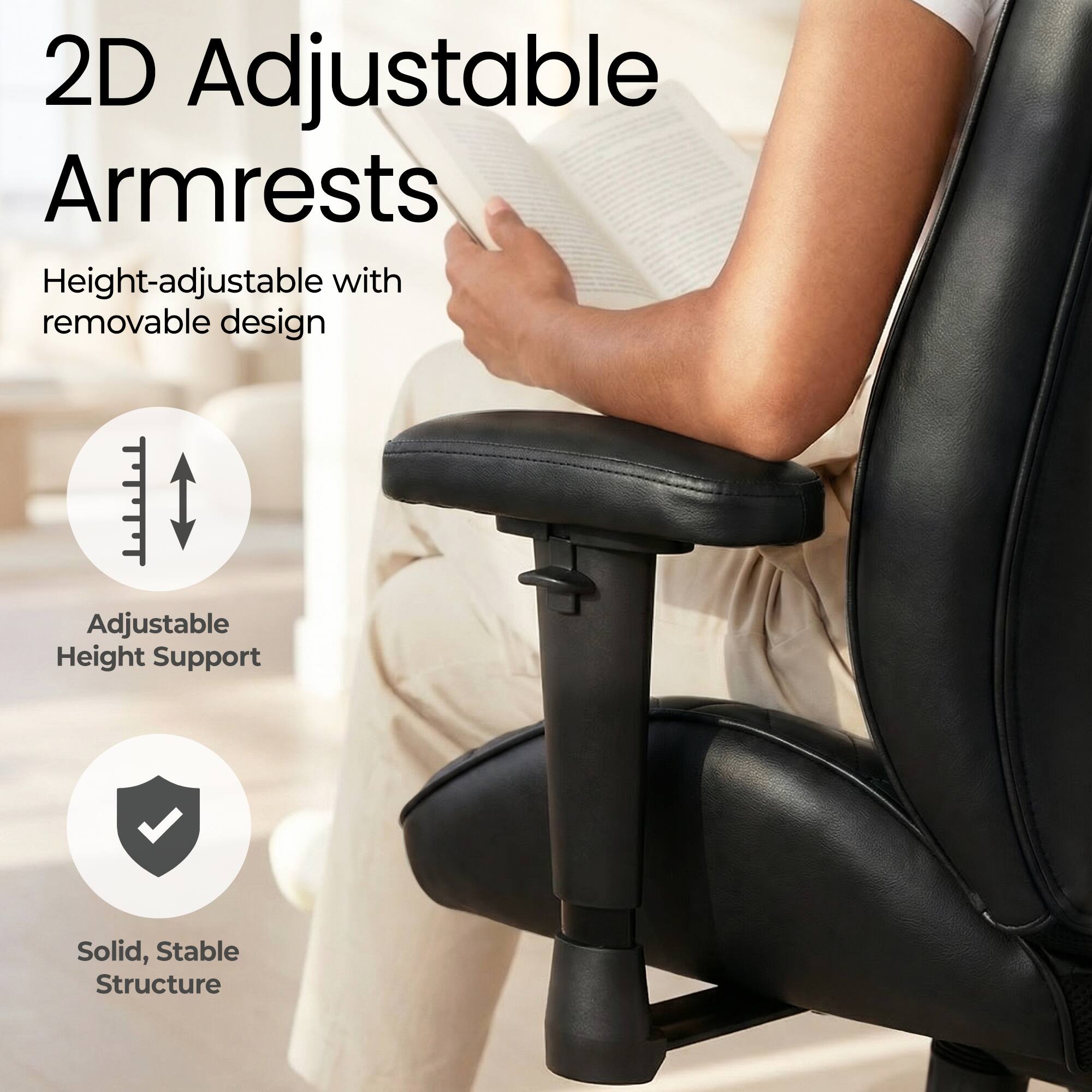 2D Adjustable Armrests  
Height-adjustable with removable design  
Adjustable Height Support  
Solid, Stable Structure