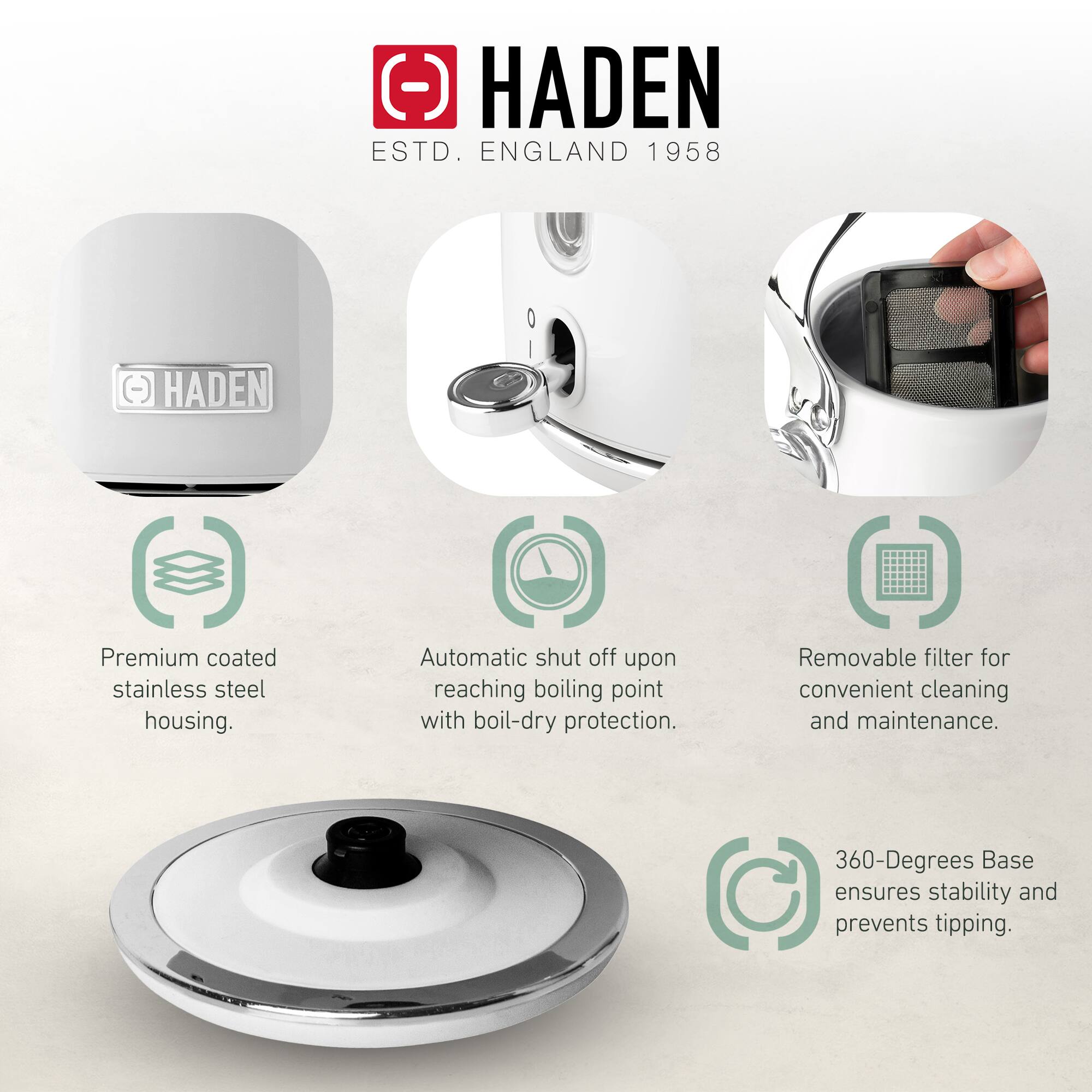 HADEN  
ESTD. ENGLAND 1958  

- Premium coated stainless steel housing.  
- Automatic shut off upon reaching boiling point with boil-dry protection.  
- Removable filter for convenient cleaning and maintenance.  
- 360-Degrees Base ensures stability and prevents tipping.