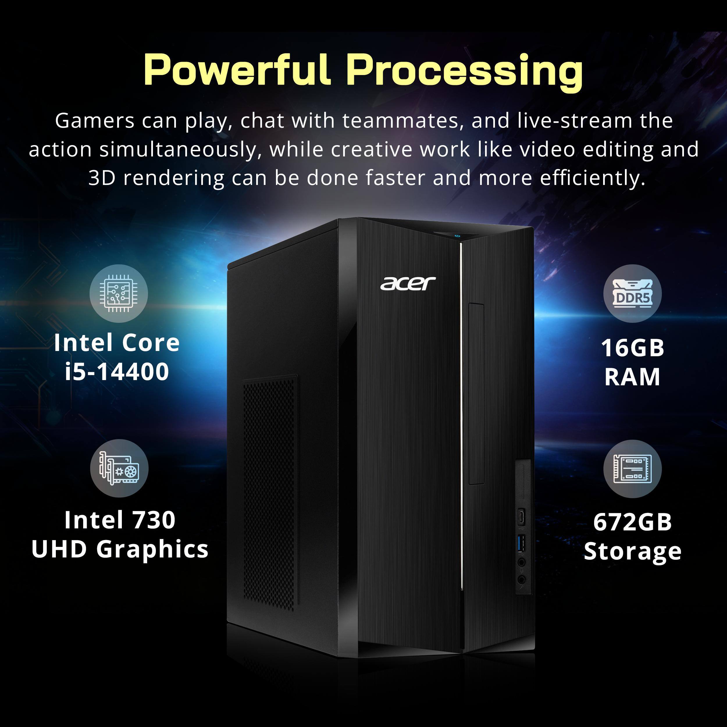 Powerful Processing

Gamers can play, chat with teammates, and live-stream the action simultaneously, while creative work like video editing and 3D rendering can be done faster and more efficiently.

- Intel Core i5-14400
- 16GB DDR5 RAM
- Intel 730 UHD Graphics
- 672GB Storage
