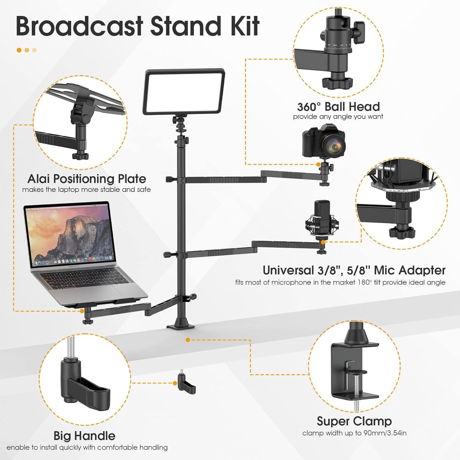 Broadcast Stand Kit

- Alai Positioning Plate
  - makes the laptop more stable and safe

- 360° Ball Head
  - provide any angle you want

- Universal 3/8", 5/8" Mic Adapter
  - fits most of microphone in the market 180° tilt provide ideal angle

- Big Handle
  - enable to install quickly with comfortable handling

- Super Clamp
  - clamp width up to 90mm/3.54in