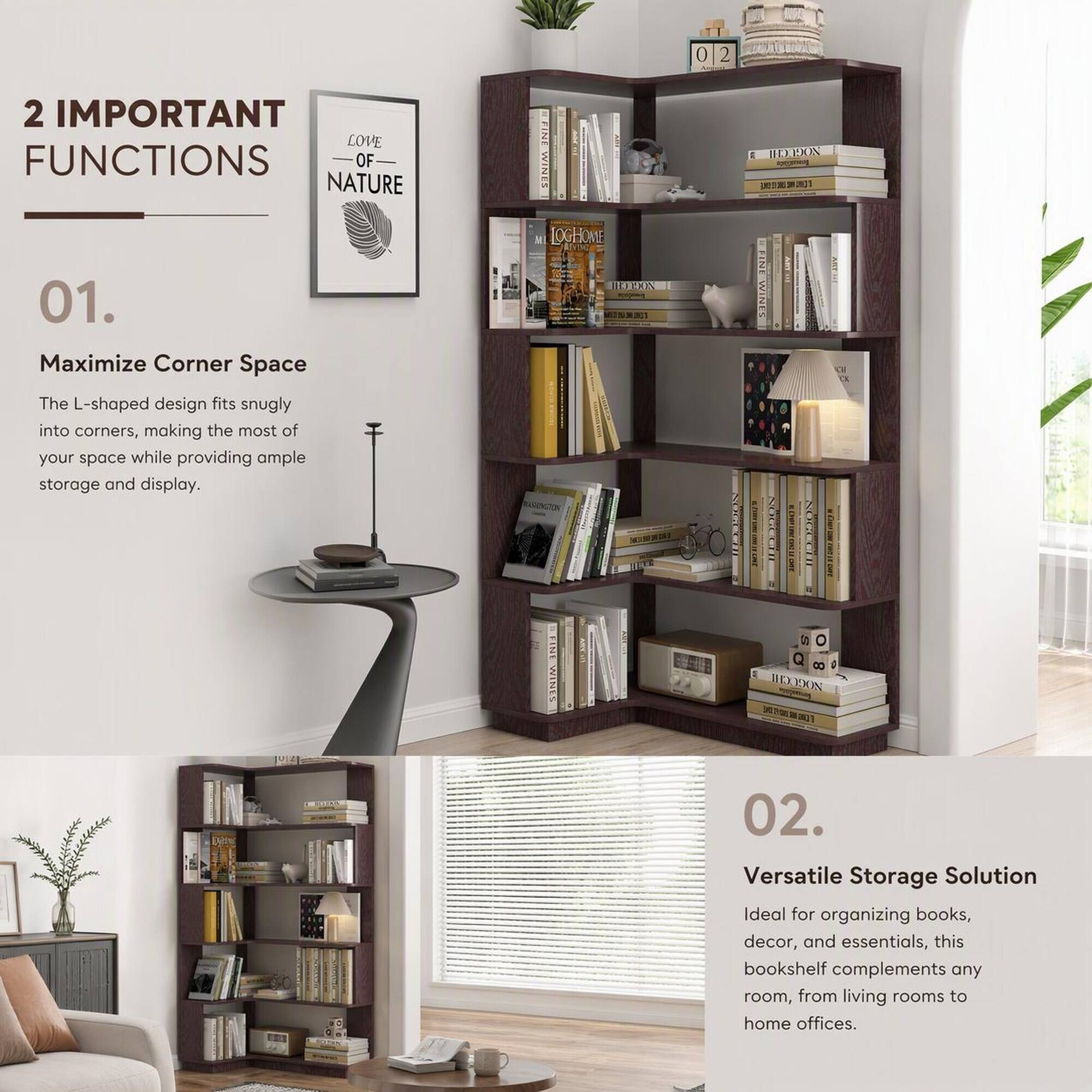 2 IMPORTANT FUNCTIONS OF NATURE

01. Maximize Corner Space
The L-shaped design fits snugly into corners, making the most of your space while providing ample storage and display.

02. Versatile Storage Solution
Ideal for organizing books, decor, and essentials, this bookshelf complements any room, from living rooms to home offices.