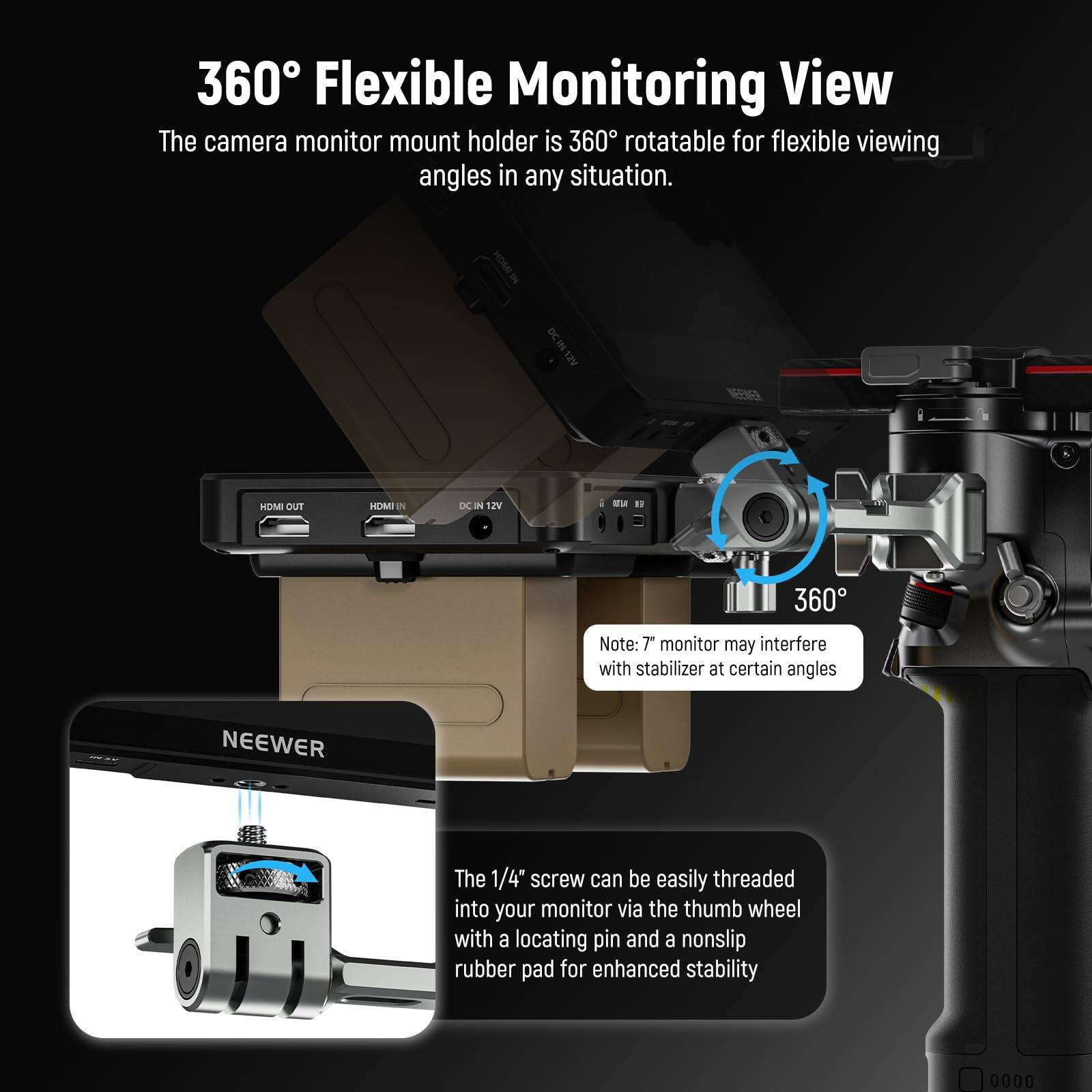 360° Flexible Monitoring View

The camera monitor mount holder is 360° rotatable for flexible viewing angles in any situation.

Note: The monitor may interfere with stabilizer at certain angles.

The 1/4" screw can be easily threaded into your monitor via the thumb wheel with a locating pin and a nonslip rubber pad for enhanced stability.