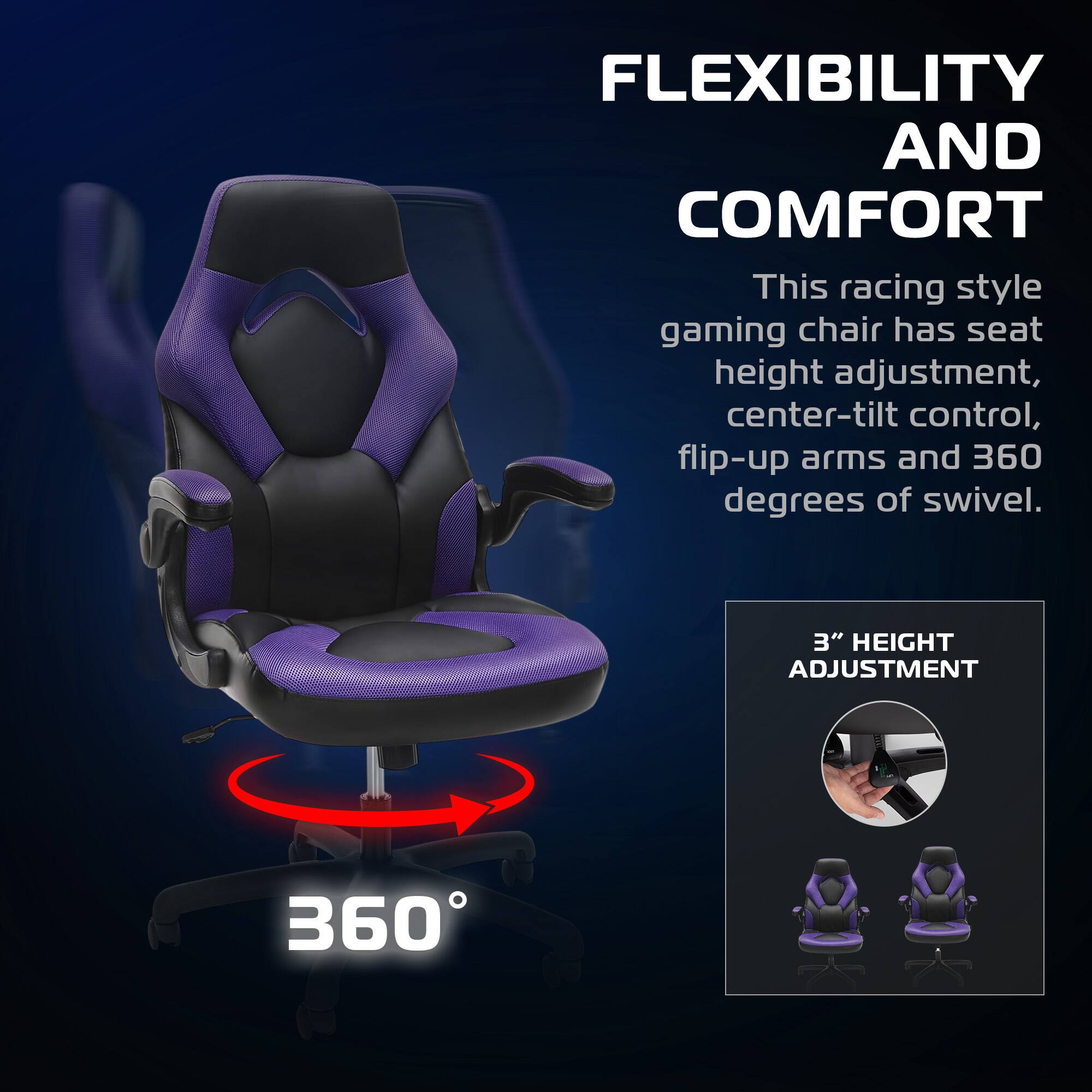 FLEXIBILITY AND COMFORT

This racing style gaming chair has seat height adjustment, center-tilt control, flip-up arms and 360 degrees of swivel.

3" HEIGHT ADJUSTMENT