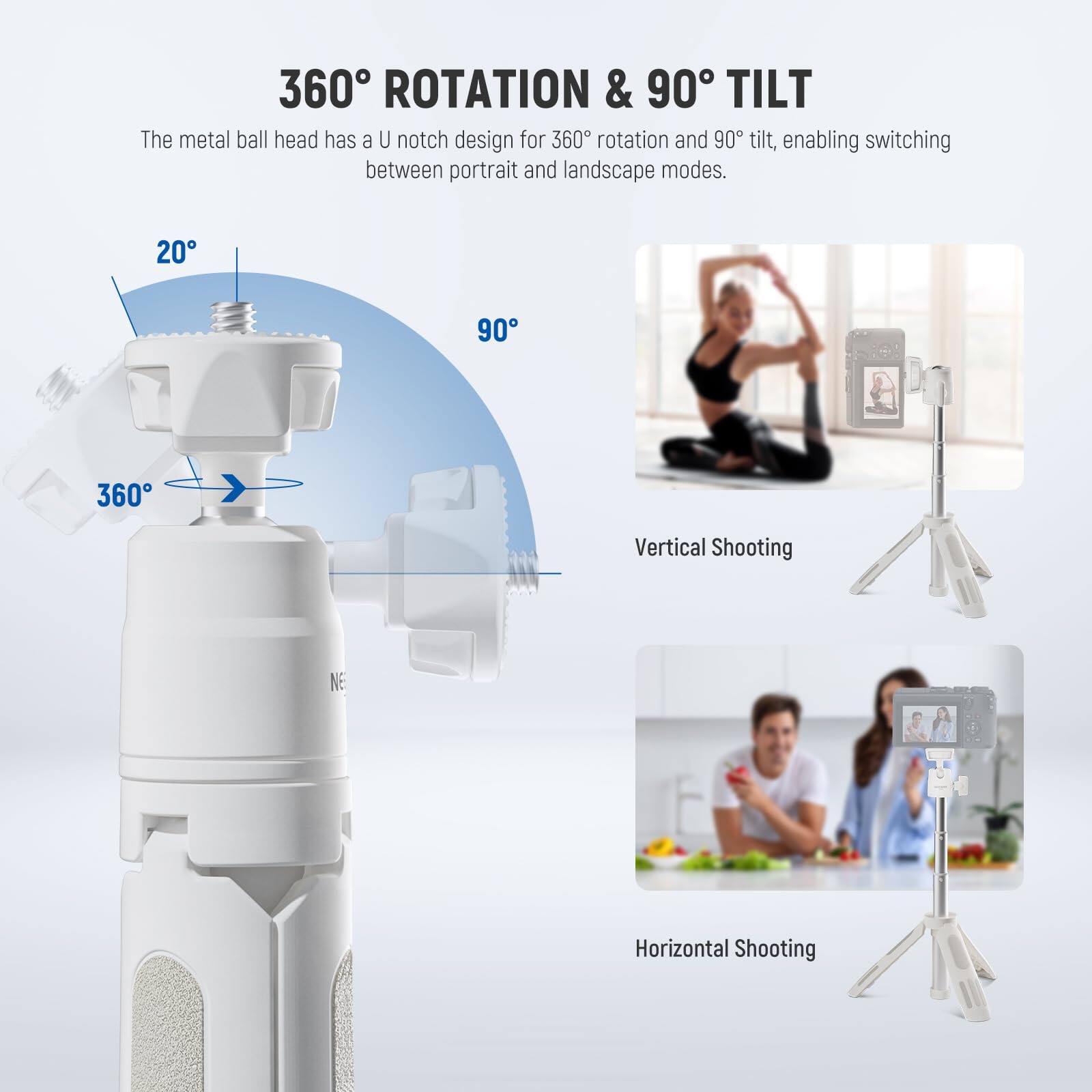 360° ROTATION & 90° TILT

The metal ball head has a U notch design for 360° rotation and 90° tilt, enabling switching between portrait and landscape modes.

20°  
90°  
360°

Vertical Shooting  
Horizontal Shooting