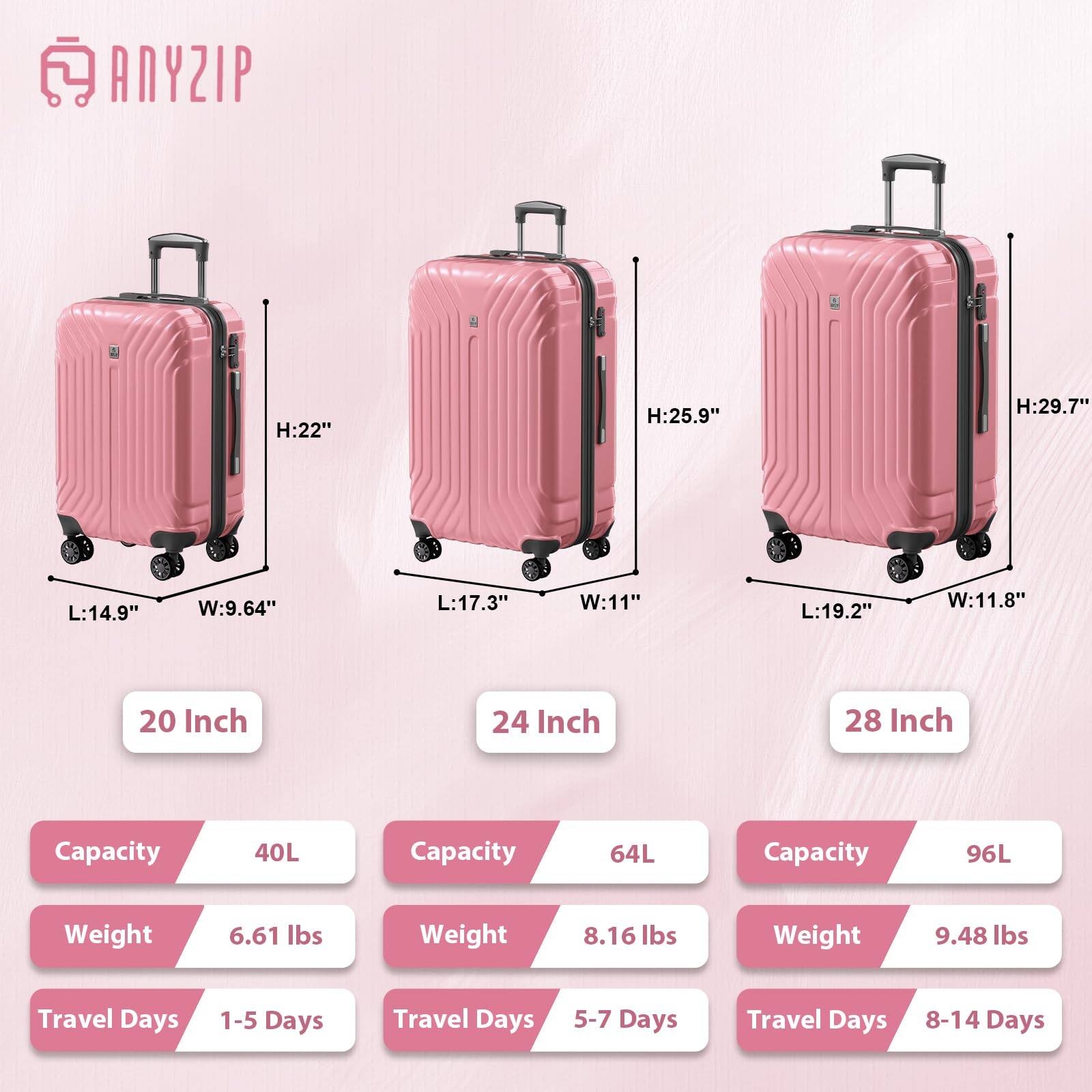 ANYZIP

H:22"  
L:14.9"  
W:9.64"  
20 Inch  
Capacity: 40L  
Weight: 6.61 lbs  
Travel Days: 1-5 Days

H:25.9"  
L:17.3"  
W:11"  
24 Inch  
Capacity: 64L  
Weight: 8.16 lbs  
Travel Days: 5-7 Days

H:29.7"  
L:19.2"  
W:11.8"  
28 Inch  
Capacity: 96L  
Weight: 9.48 lbs  
Travel Days: 8-14 Days