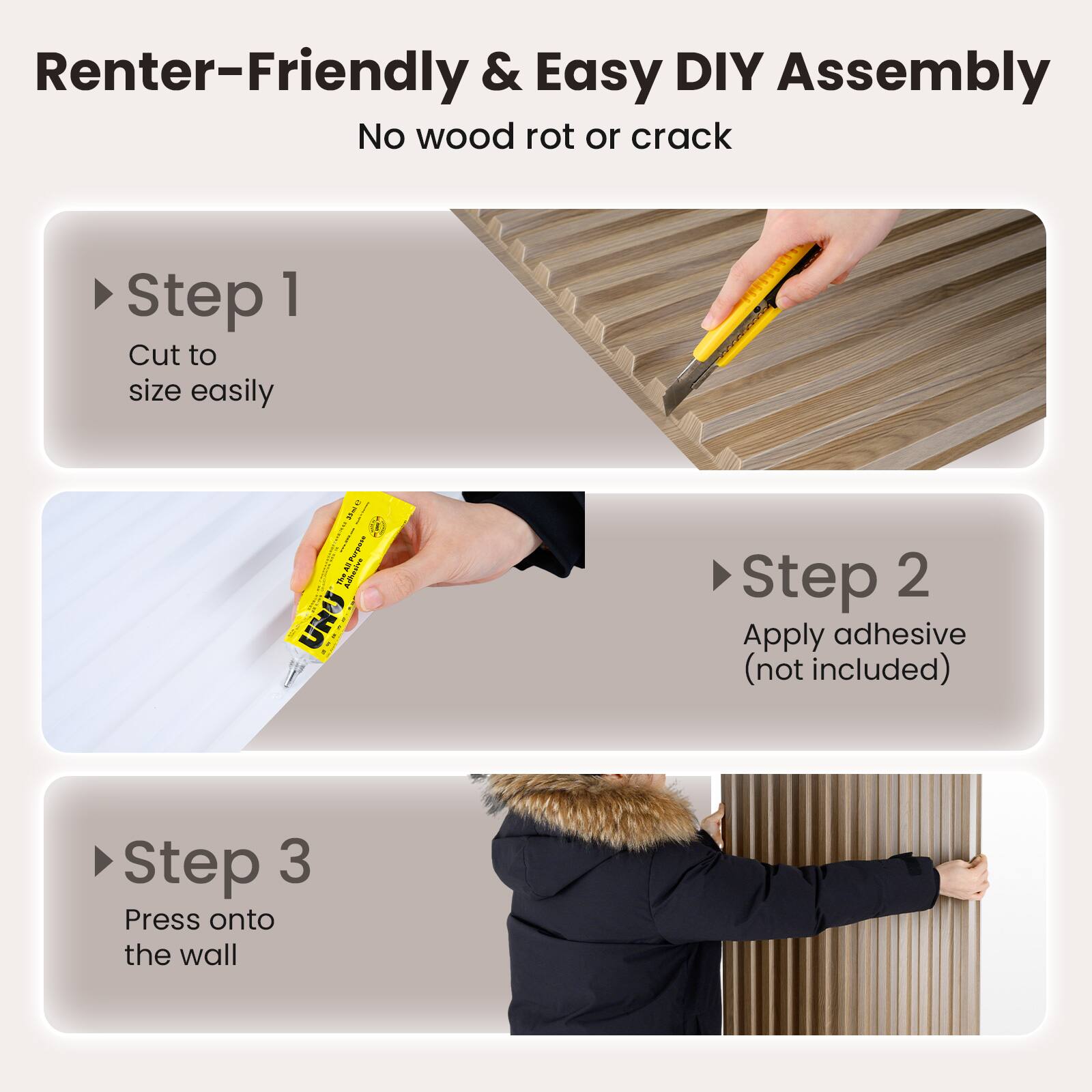Renter-Friendly & Easy DIY Assembly  
No wood rot or crack  

Step 1  
Cut to size easily  

Step 2  
Apply adhesive (not included)  

Step 3  
Press onto the wall