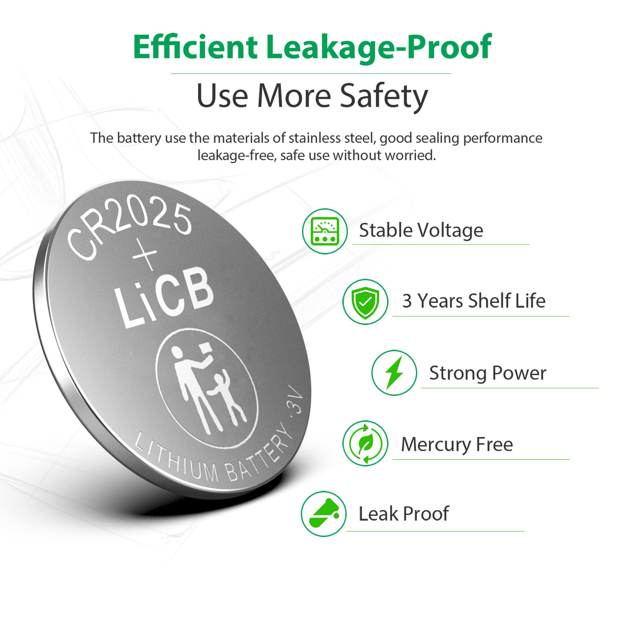 Efficient Leakage-Proof  
Use More Safety  

The battery uses the materials of stainless steel, good sealing performance leakage-free, safe use without worried.  

CR2025  
Stable Voltage  
3 Years Shelf Life  
Strong Power  
Mercury Free  
LITHIUM BATTERY  
Leak Proof