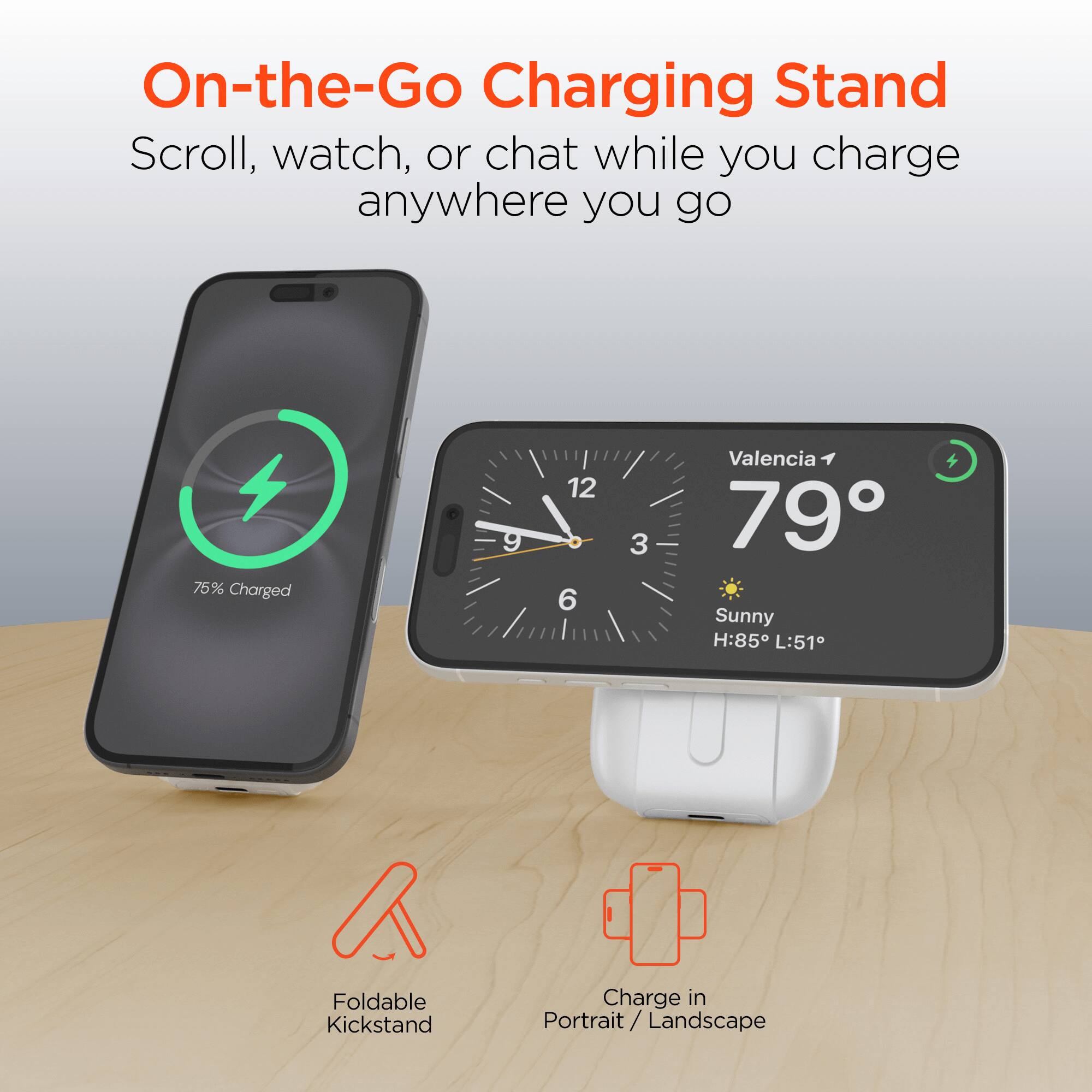 On-the-Go Charging Stand  
Scroll, watch, or chat while you charge anywhere you go  

75% Charged  

Valencia  
79°  
Sunny  
H:85° L:51°  

Foldable Kickstand  
Charge in Portrait / Landscape