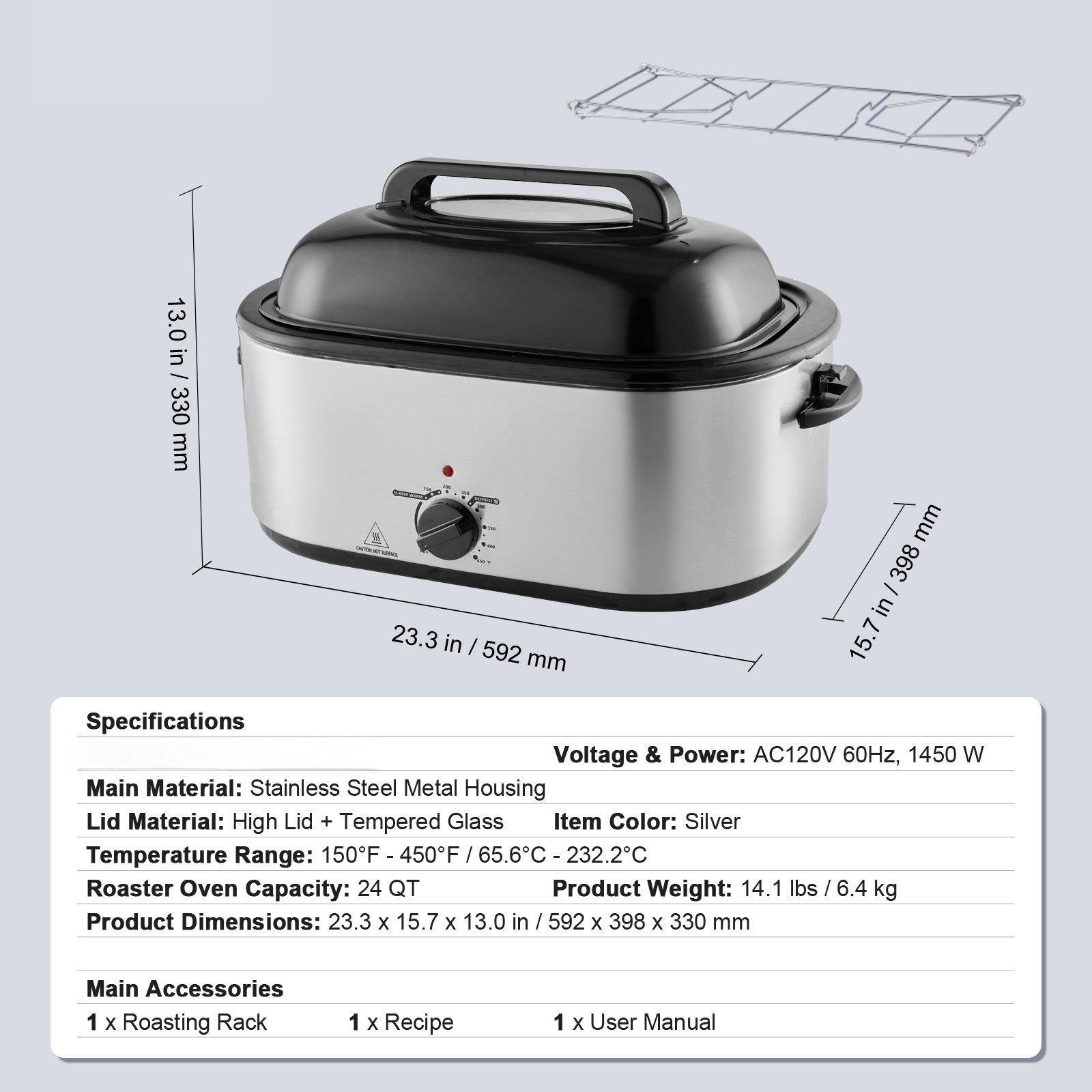 Specifications  
Voltage & Power: AC120V 60Hz, 1450 W  
Main Material: Stainless Steel Metal Housing  
Lid Material: High Lid + Tempered Glass  
Item Color: Silver  
Temperature Range: 150°F - 450°F / 65.6°C - 232.2°C  
Roaster Oven Capacity: 24 QT  
Product Weight: 14.1 lbs / 6.4 kg  
Product Dimensions: 23.3 x 15.7 x 13.0 in / 592 x 398 x 330 mm  

Main Accessories  
1 x Roasting Rack  
1 x Recipe  
1 x User Manual