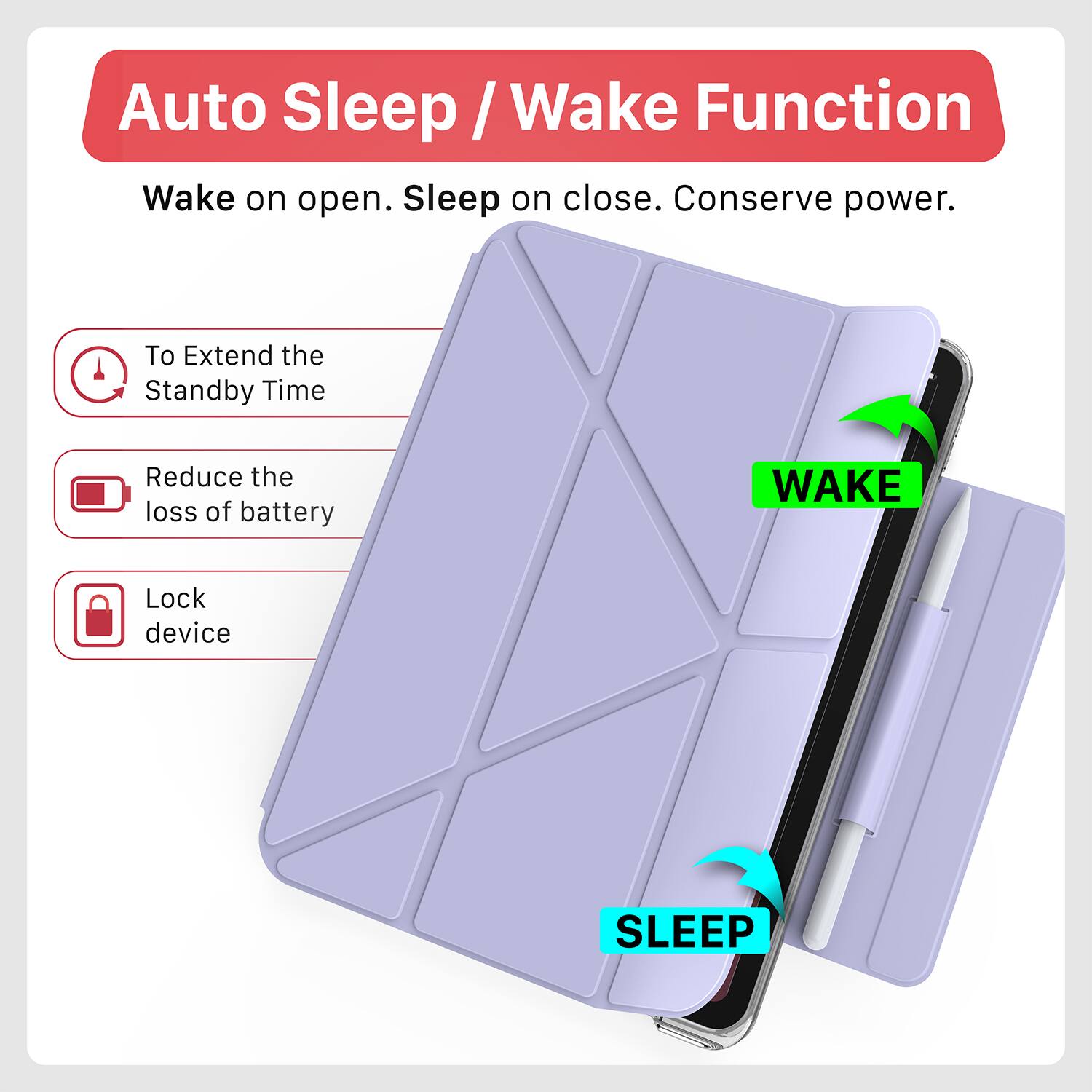 Auto Sleep / Wake Function  
Wake on open. Sleep on close. Conserve power.  

To Extend the Standby Time  
Reduce the loss of battery  
Lock device  

WAKE  
SLEEP